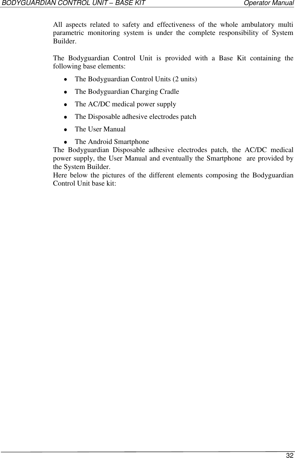 BODYGUARDIAN CONTROL UNIT – BASE KIT   Operator Manual 32  All  aspects  related  to  safety  and  effectiveness  of  the  whole  ambulatory  multi parametric  monitoring  system  is  under  the  complete  responsibility  of  System Builder.  The  Bodyguardian  Control  Unit  is  provided  with  a  Base  Kit  containing  the following base elements:  The Bodyguardian Control Units (2 units)   The Bodyguardian Charging Cradle  The AC/DC medical power supply  The Disposable adhesive electrodes patch  The User Manual  The Android Smartphone The  Bodyguardian  Disposable  adhesive  electrodes  patch,  the  AC/DC  medical power supply, the User Manual and eventually the Smartphone  are provided by the System Builder. Here below  the  pictures  of  the  different  elements composing the Bodyguardian Control Unit base kit:  