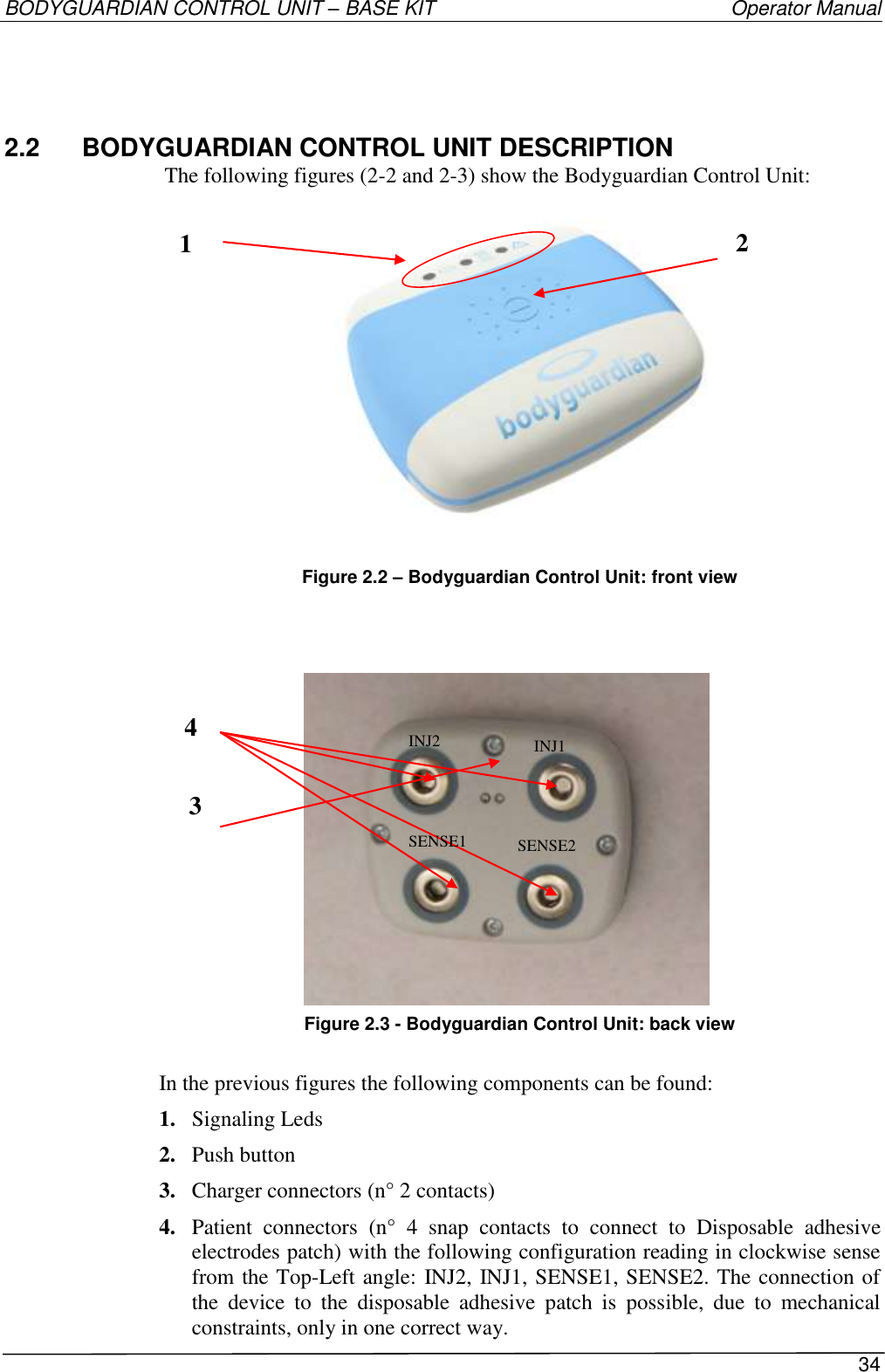 BODYGUARDIAN CONTROL UNIT – BASE KIT   Operator Manual 34  2.2  BODYGUARDIAN CONTROL UNIT DESCRIPTION The following figures (2-2 and 2-3) show the Bodyguardian Control Unit:  Figure 2.2 – Bodyguardian Control Unit: front view               Figure 2.3 - Bodyguardian Control Unit: back view  In the previous figures the following components can be found: 1. Signaling Leds 2. Push button  3. Charger connectors (n° 2 contacts) 4. Patient  connectors  (n°  4  snap  contacts  to  connect  to  Disposable  adhesive electrodes patch) with the following configuration reading in clockwise sense from the Top-Left angle: INJ2, INJ1, SENSE1, SENSE2. The connection of the  device  to  the  disposable  adhesive  patch  is  possible,  due  to  mechanical constraints, only in one correct way. 1  3  4  2  INJ2 INJ1 SENSE1 SENSE2 