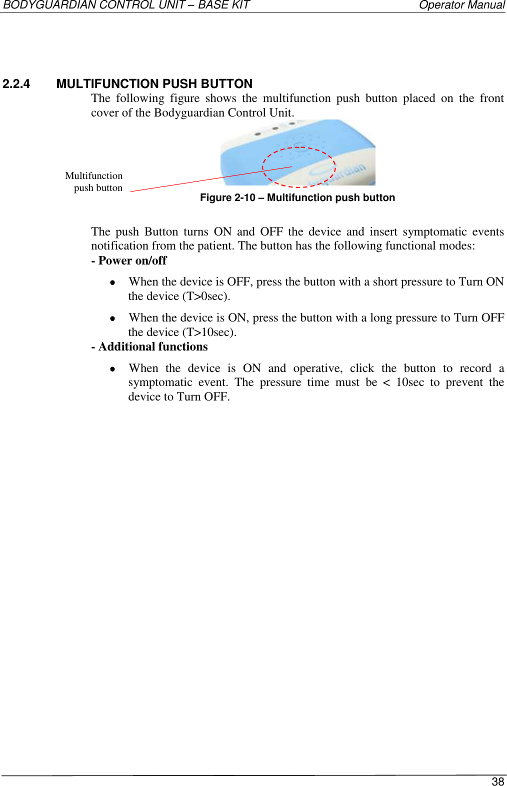 BODYGUARDIAN CONTROL UNIT – BASE KIT   Operator Manual 38  2.2.4   MULTIFUNCTION PUSH BUTTON The  following  figure  shows  the  multifunction  push  button  placed  on  the  front cover of the Bodyguardian Control Unit.  Figure 2-10 – Multifunction push button  The  push  Button  turns  ON  and  OFF  the device  and  insert  symptomatic  events notification from the patient. The button has the following functional modes: - Power on/off  When the device is OFF, press the button with a short pressure to Turn ON the device (T&gt;0sec).  When the device is ON, press the button with a long pressure to Turn OFF the device (T&gt;10sec). - Additional functions  When  the  device  is  ON  and  operative,  click  the  button  to  record  a symptomatic  event.  The  pressure  time  must  be  &lt;  10sec  to  prevent  the device to Turn OFF. Multifunction  push button 