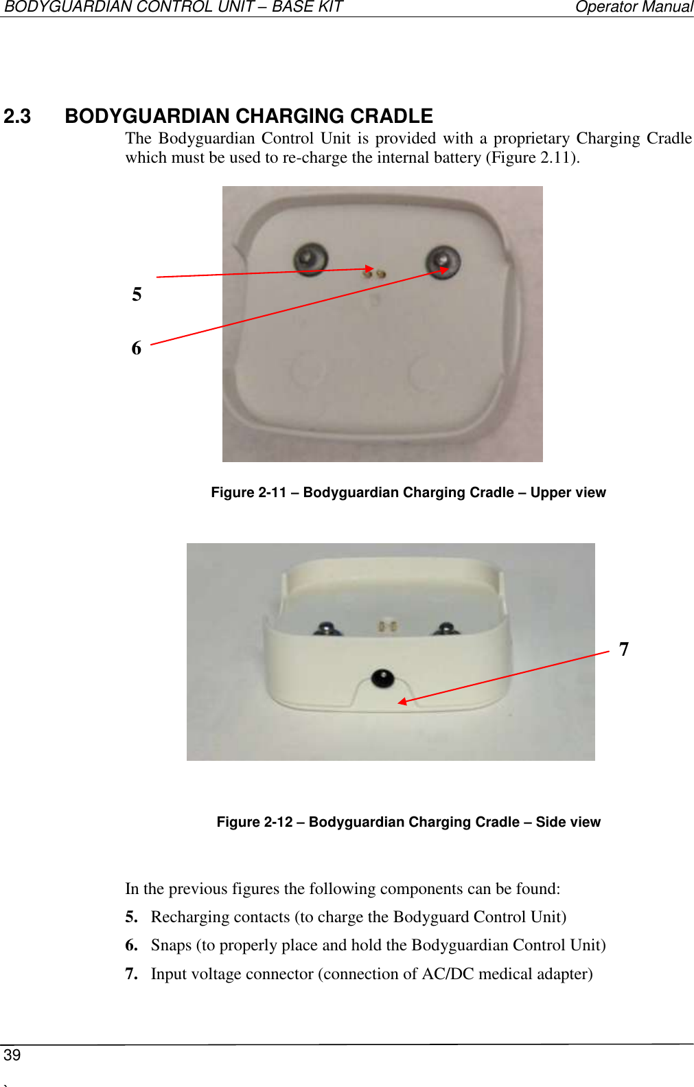 BODYGUARDIAN CONTROL UNIT – BASE KIT   Operator Manual  39  `   2.3  BODYGUARDIAN CHARGING CRADLE The Bodyguardian Control Unit is provided with a proprietary Charging Cradle which must be used to re-charge the internal battery (Figure 2.11).           Figure 2-11 – Bodyguardian Charging Cradle – Upper view                              Figure 2-12 – Bodyguardian Charging Cradle – Side view   In the previous figures the following components can be found:  5. Recharging contacts (to charge the Bodyguard Control Unit) 6. Snaps (to properly place and hold the Bodyguardian Control Unit) 7. Input voltage connector (connection of AC/DC medical adapter)  7  5  6  