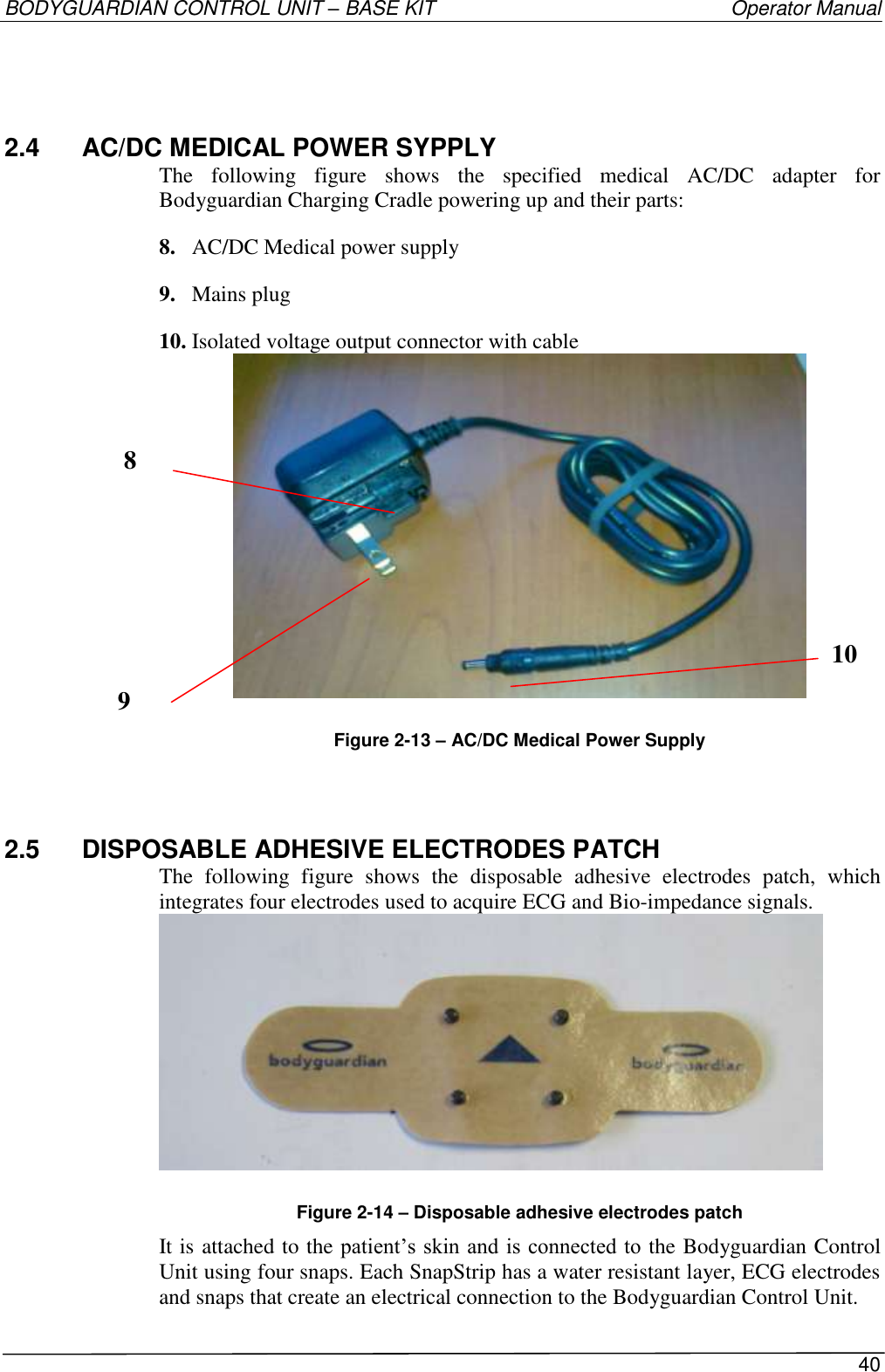 BODYGUARDIAN CONTROL UNIT – BASE KIT   Operator Manual 40  2.4  AC/DC MEDICAL POWER SYPPLY The  following  figure  shows  the  specified  medical  AC/DC  adapter  for Bodyguardian Charging Cradle powering up and their parts: 8. AC/DC Medical power supply 9. Mains plug 10. Isolated voltage output connector with cable  Figure 2-13 – AC/DC Medical Power Supply 2.5  DISPOSABLE ADHESIVE ELECTRODES PATCH The  following  figure  shows  the  disposable  adhesive  electrodes  patch,  which integrates four electrodes used to acquire ECG and Bio-impedance signals.  Figure 2-14 – Disposable adhesive electrodes patch It is attached to the patient’s skin and is connected to the Bodyguardian Control Unit using four snaps. Each SnapStrip has a water resistant layer, ECG electrodes and snaps that create an electrical connection to the Bodyguardian Control Unit. 8 10 9 