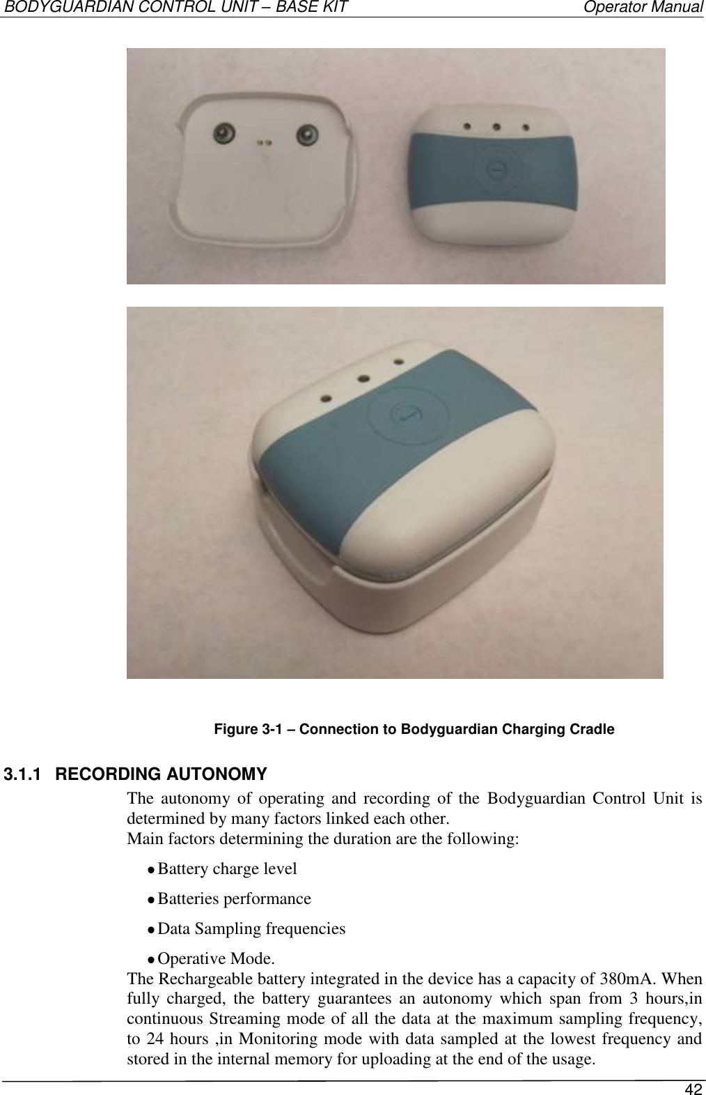 BODYGUARDIAN CONTROL UNIT – BASE KIT   Operator Manual 42      Figure 3-1 – Connection to Bodyguardian Charging Cradle 3.1.1  RECORDING AUTONOMY The autonomy of  operating  and  recording of  the  Bodyguardian Control  Unit is determined by many factors linked each other. Main factors determining the duration are the following:  Battery charge level  Batteries performance  Data Sampling frequencies  Operative Mode. The Rechargeable battery integrated in the device has a capacity of 380mA. When fully  charged, the  battery  guarantees  an  autonomy  which  span  from  3  hours,in continuous Streaming mode of all the data at the maximum sampling frequency, to 24 hours ,in Monitoring mode with data sampled at the lowest frequency and stored in the internal memory for uploading at the end of the usage. 