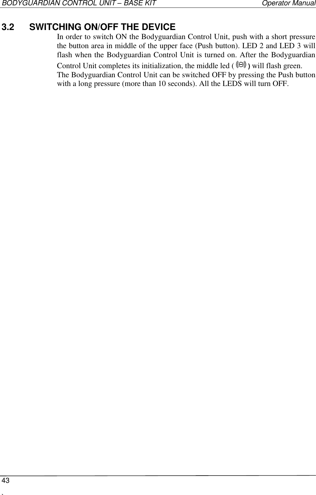 BODYGUARDIAN CONTROL UNIT – BASE KIT   Operator Manual  43  `   3.2  SWITCHING ON/OFF THE DEVICE In order to switch ON the Bodyguardian Control Unit, push with a short pressure the button area in middle of the upper face (Push button). LED 2 and LED 3 will flash when the Bodyguardian Control Unit is turned on. After the Bodyguardian Control Unit completes its initialization, the middle led ( ) will flash green. The Bodyguardian Control Unit can be switched OFF by pressing the Push button with a long pressure (more than 10 seconds). All the LEDS will turn OFF. 