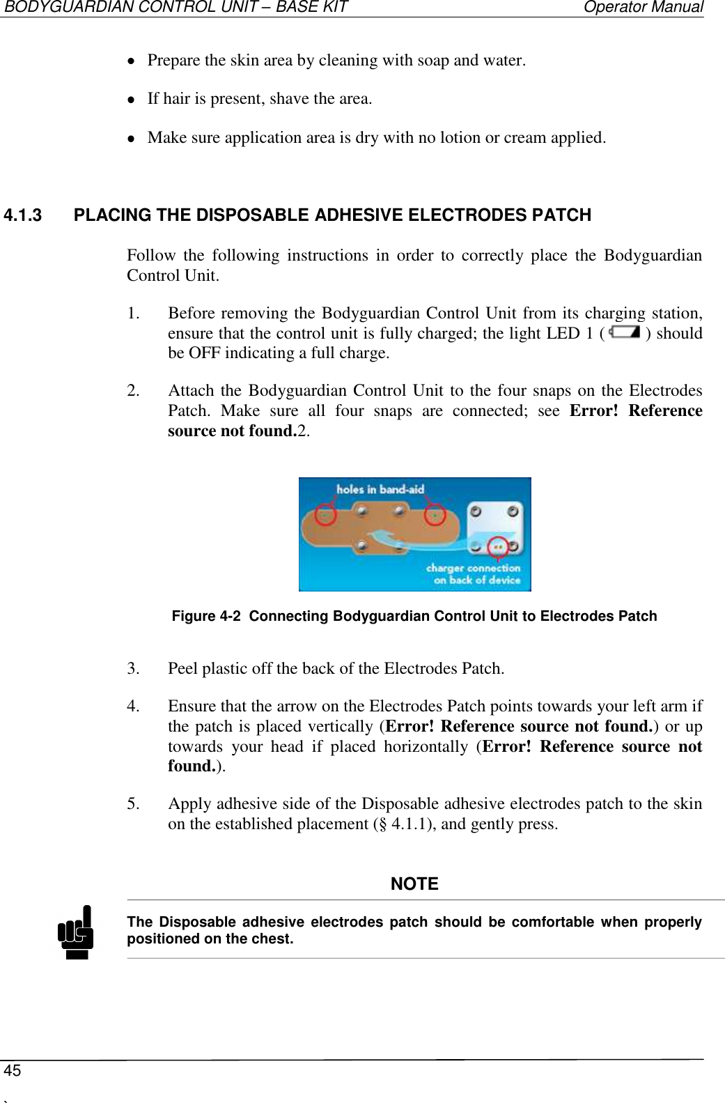 BODYGUARDIAN CONTROL UNIT – BASE KIT   Operator Manual  45  `    Prepare the skin area by cleaning with soap and water.  If hair is present, shave the area.  Make sure application area is dry with no lotion or cream applied. 4.1.3  PLACING THE DISPOSABLE ADHESIVE ELECTRODES PATCH   Follow  the  following  instructions  in  order  to  correctly  place  the  Bodyguardian Control Unit. 1. Before removing the Bodyguardian Control Unit from its charging station, ensure that the control unit is fully charged; the light LED 1 ( ) should be OFF indicating a full charge. 2. Attach the Bodyguardian Control Unit to the four snaps on the Electrodes Patch.  Make  sure  all  four  snaps  are  connected;  see  Error!  Reference source not found.2.    Figure 4-2  Connecting Bodyguardian Control Unit to Electrodes Patch  3. Peel plastic off the back of the Electrodes Patch. 4. Ensure that the arrow on the Electrodes Patch points towards your left arm if the patch is placed vertically (Error! Reference source not found.) or up towards  your  head  if  placed  horizontally  (Error!  Reference  source  not found.). 5. Apply adhesive side of the Disposable adhesive electrodes patch to the skin on the established placement (§ 4.1.1), and gently press.   NOTE  The  Disposable adhesive electrodes  patch  should be  comfortable when properly positioned on the chest.   