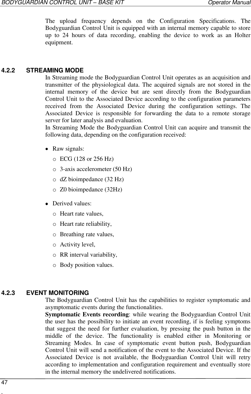 BODYGUARDIAN CONTROL UNIT – BASE KIT   Operator Manual  47  `   The  upload  frequency  depends  on  the  Configuration  Specifications.  The Bodyguardian Control Unit is equipped with an internal memory capable to store up  to  24  hours  of  data  recording,  enabling  the  device  to  work  as  an  Holter equipment. 4.2.2  STREAMING MODE In Streaming mode the Bodyguardian Control Unit operates as an acquisition and transmitter of the physiological data. The  acquired  signals are not stored in the internal  memory  of  the  device  but  are  sent  directly  from  the  Bodyguardian Control Unit to the Associated Device according to the configuration parameters received  from  the  Associated  Device  during  the  configuration  settings.  The Associated  Device  is  responsible  for  forwarding  the  data  to  a  remote  storage server for later analysis and evaluation. In Streaming Mode the Bodyguardian Control Unit can acquire and transmit the following data, depending on the configuration received:  Raw signals: o ECG (128 or 256 Hz) o 3-axis accelerometer (50 Hz) o dZ bioimpedance (32 Hz) o Z0 bioimpedance (32Hz)  Derived values: o Heart rate values, o Heart rate reliability, o Breathing rate values, o Activity level, o RR interval variability, o Body position values. 4.2.3  EVENT MONITORING The Bodyguardian Control Unit has the capabilities to register symptomatic and asymptomatic events during the functionalities. Symptomatic Events recording: while wearing the Bodyguardian Control Unit the user has the possibility to initiate an event recording, if is feeling symptoms that suggest the need for  further  evaluation,  by  pressing  the  push  button  in  the middle  of  the  device.  The  functionality  is  enabled  either  in  Monitoring  or Streaming  Modes.  In  case  of  symptomatic  event  button  push,  Bodyguardian Control Unit will send a notification of the event to the Associated Device. If the Associated  Device  is  not  available,  the  Bodyguardian  Control  Unit  will  retry according to implementation and configuration requirement and eventually store in the internal memory the undelivered notifications. 