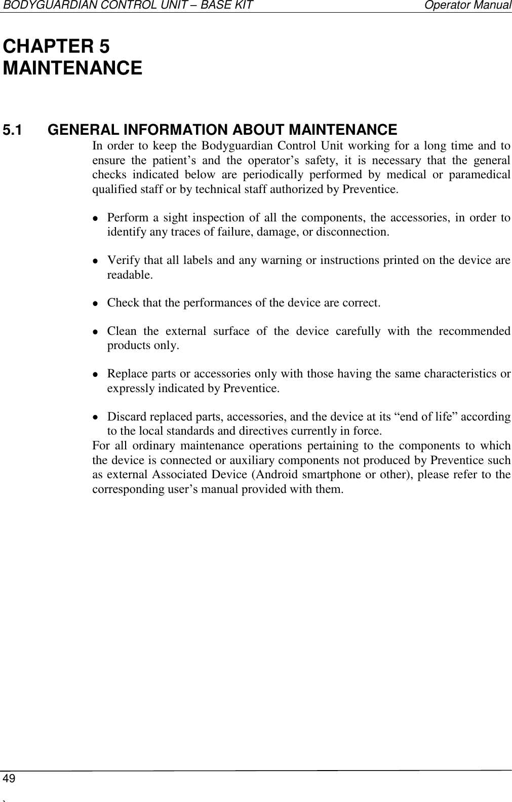 BODYGUARDIAN CONTROL UNIT – BASE KIT   Operator Manual  49  `   CHAPTER 5 MAINTENANCE 5.1  GENERAL INFORMATION ABOUT MAINTENANCE In order to keep the Bodyguardian Control Unit working for a long time and to ensure  the  patient’s  and  the  operator’s  safety,  it  is  necessary  that  the  general checks  indicated  below  are  periodically  performed  by  medical  or  paramedical qualified staff or by technical staff authorized by Preventice.  Perform a sight inspection of all the components, the accessories, in order to identify any traces of failure, damage, or disconnection.  Verify that all labels and any warning or instructions printed on the device are readable.  Check that the performances of the device are correct.  Clean  the  external  surface  of  the  device  carefully  with  the  recommended products only.  Replace parts or accessories only with those having the same characteristics or expressly indicated by Preventice.  Discard replaced parts, accessories, and the device at its “end of life” according to the local standards and directives currently in force. For all  ordinary maintenance operations pertaining to  the  components  to which the device is connected or auxiliary components not produced by Preventice such as external Associated Device (Android smartphone or other), please refer to the corresponding user’s manual provided with them. 