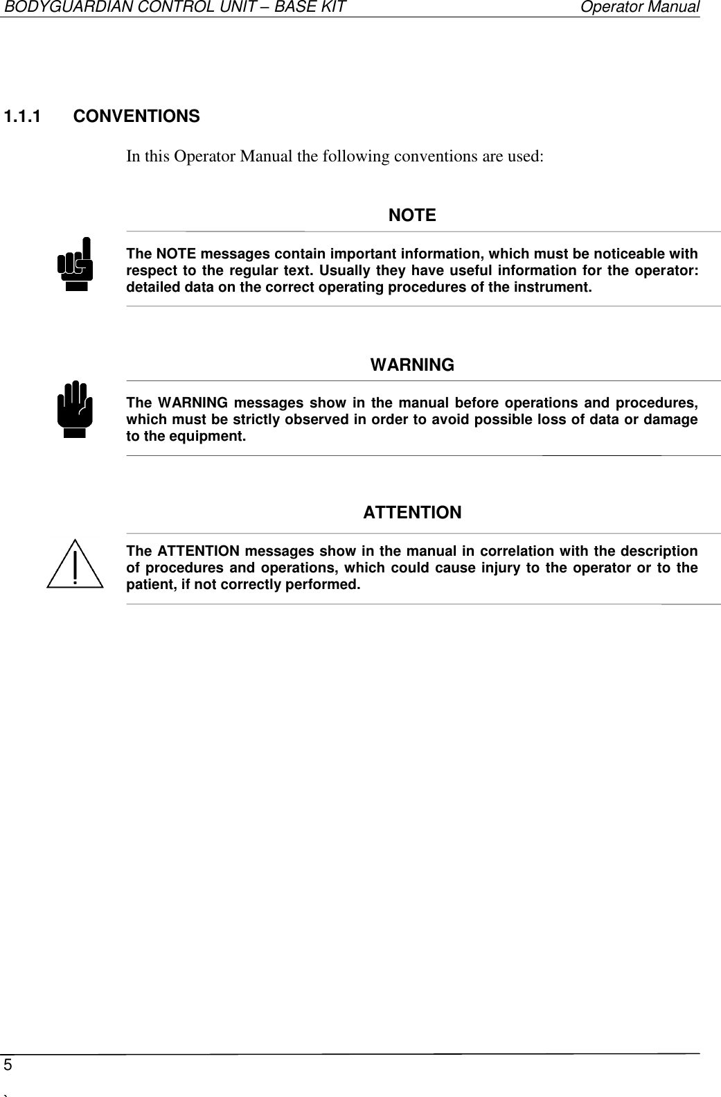 BODYGUARDIAN CONTROL UNIT – BASE KIT   Operator Manual  5  `   1.1.1  CONVENTIONS  In this Operator Manual the following conventions are used:   NOTE  The NOTE messages contain important information, which must be noticeable with respect to the regular text. Usually they have useful information for the operator: detailed data on the correct operating procedures of the instrument.    WARNING  The WARNING messages show in the manual before operations  and procedures, which must be strictly observed in order to avoid possible loss of data or damage to the equipment.     ATTENTION  The ATTENTION messages show in the manual in correlation with the description of procedures and operations, which could cause injury to the operator or to the patient, if not correctly performed.     