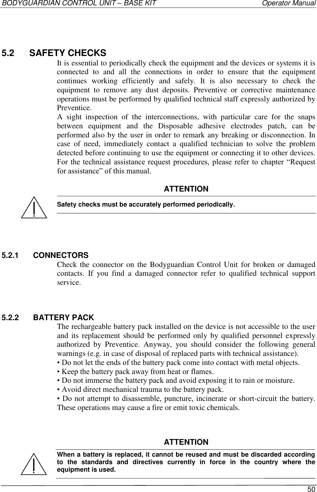 BODYGUARDIAN CONTROL UNIT – BASE KIT   Operator Manual 50  5.2  SAFETY CHECKS It is essential to periodically check the equipment and the devices or systems it is connected  to  and  all  the  connections  in  order  to  ensure  that  the  equipment continues  working  efficiently  and  safely.  It  is  also  necessary  to  check  the equipment  to  remove  any  dust  deposits.  Preventive  or  corrective  maintenance operations must be performed by qualified technical staff expressly authorized by Preventice. A  sight  inspection  of  the  interconnections,  with  particular  care  for  the  snaps between  equipment  and  the  Disposable  adhesive  electrodes  patch,  can  be performed also by the user in order to remark any breaking or disconnection. In case  of  need,  immediately  contact  a  qualified  technician  to  solve  the  problem detected before continuing to use the equipment or connecting it to other devices. For the technical assistance request procedures, please  refer  to chapter “Request for assistance” of this manual.  ATTENTION  Safety checks must be accurately performed periodically.    5.2.1  CONNECTORS Check the connector on the  Bodyguardian Control  Unit  for broken or  damaged contacts.  If  you  find  a  damaged  connector  refer  to  qualified  technical  support service. 5.2.2  BATTERY PACK The rechargeable battery pack installed on the device is not accessible to the user and its  replacement  should be  performed  only by qualified  personnel  expressly authorized  by  Preventice.  Anyway,  you  should  consider  the  following  general warnings (e.g. in case of disposal of replaced parts with technical assistance). • Do not let the ends of the battery pack come into contact with metal objects. • Keep the battery pack away from heat or flames. • Do not immerse the battery pack and avoid exposing it to rain or moisture. • Avoid direct mechanical trauma to the battery pack. • Do not attempt to disassemble, puncture, incinerate or short-circuit the battery. These operations may cause a fire or emit toxic chemicals.   ATTENTION When a battery is replaced, it cannot be reused and must be discarded according to  the  standards  and  directives  currently  in  force  in  the  country  where  the equipment is used.   