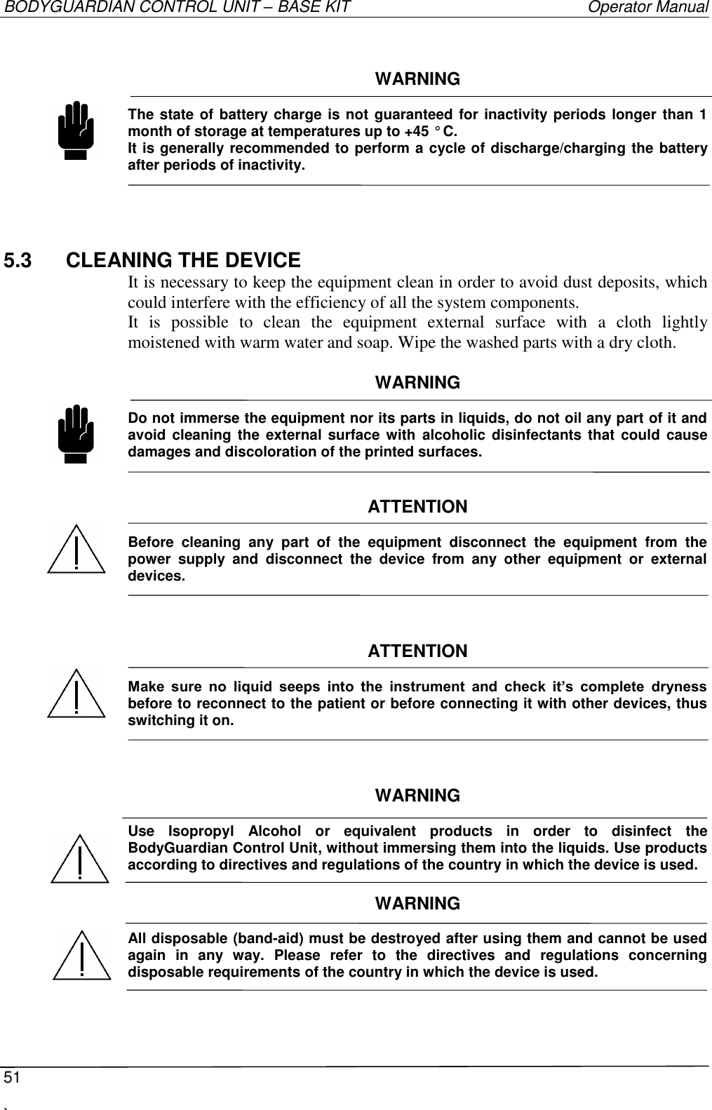 BODYGUARDIAN CONTROL UNIT – BASE KIT   Operator Manual  51  `    WARNING  The state of battery charge is not guaranteed for inactivity periods longer than 1 month of storage at temperatures up to +45 ° C. It is generally recommended to perform a cycle of discharge/charging the battery after periods of inactivity.  5.3  CLEANING THE DEVICE It is necessary to keep the equipment clean in order to avoid dust deposits, which could interfere with the efficiency of all the system components. It  is  possible  to  clean  the  equipment  external  surface  with  a  cloth  lightly moistened with warm water and soap. Wipe the washed parts with a dry cloth.  WARNING  Do not immerse the equipment nor its parts in liquids, do not oil any part of it and avoid  cleaning  the  external  surface  with  alcoholic  disinfectants that  could cause damages and discoloration of the printed surfaces.   ATTENTION  Before  cleaning  any  part  of  the  equipment  disconnect  the  equipment  from  the power  supply  and  disconnect  the  device  from  any  other  equipment  or  external devices.    ATTENTION  Make  sure  no  liquid  seeps  into  the  instrument  and  check  it’s  complete  dryness before to reconnect to the patient or before connecting it with other devices, thus switching it on.    WARNING  Use  Isopropyl  Alcohol  or  equivalent  products  in  order  to  disinfect  the BodyGuardian Control Unit, without immersing them into the liquids. Use products according to directives and regulations of the country in which the device is used.  WARNING  All disposable (band-aid) must be destroyed after using them and cannot be used again  in  any  way.  Please  refer  to  the  directives  and  regulations  concerning disposable requirements of the country in which the device is used.           