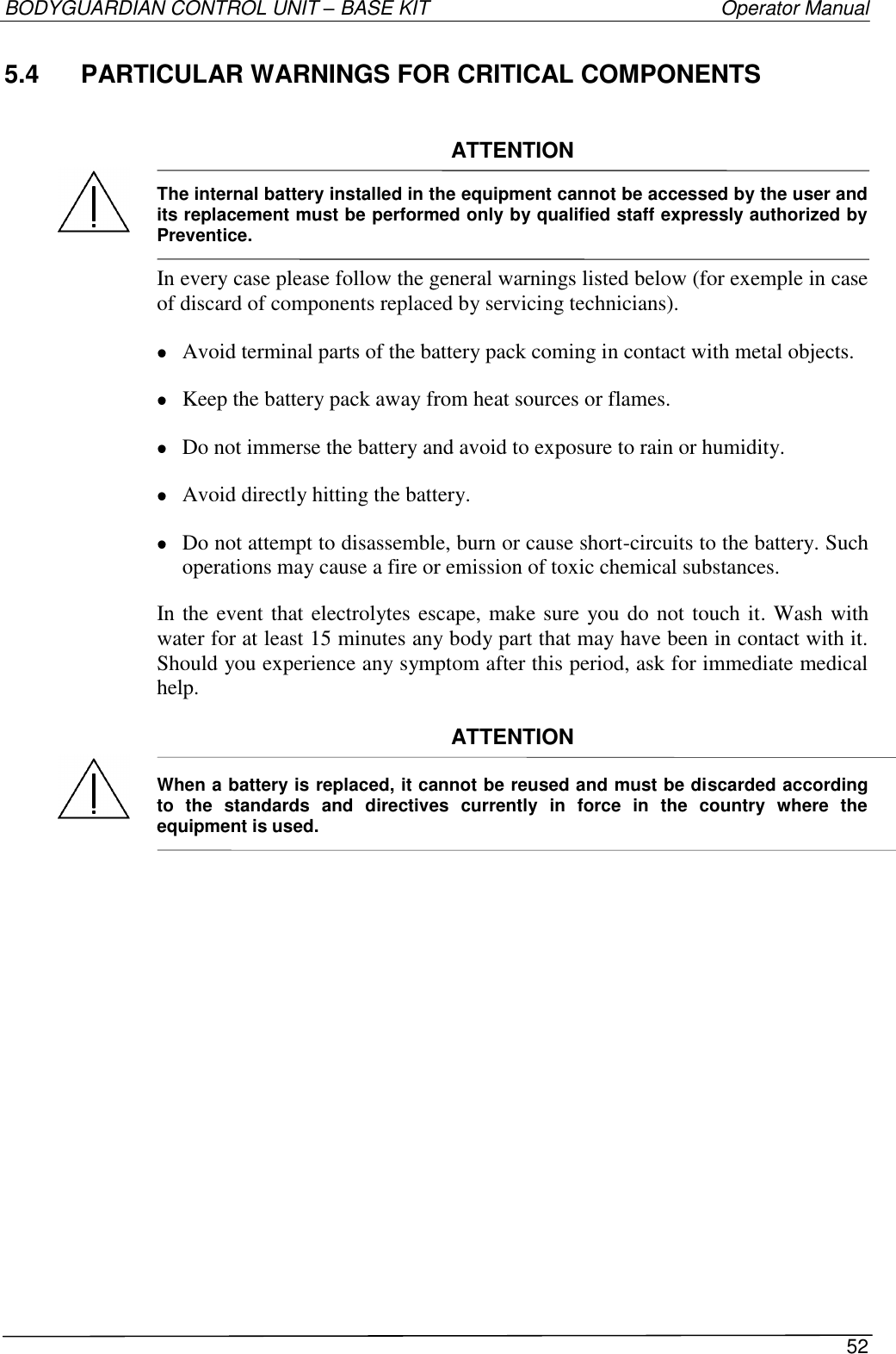 BODYGUARDIAN CONTROL UNIT – BASE KIT   Operator Manual 52  5.4  PARTICULAR WARNINGS FOR CRITICAL COMPONENTS   ATTENTION  The internal battery installed in the equipment cannot be accessed by the user and its replacement must be performed only by qualified staff expressly authorized by Preventice.  In every case please follow the general warnings listed below (for exemple in case of discard of components replaced by servicing technicians).  Avoid terminal parts of the battery pack coming in contact with metal objects.  Keep the battery pack away from heat sources or flames.  Do not immerse the battery and avoid to exposure to rain or humidity.  Avoid directly hitting the battery.  Do not attempt to disassemble, burn or cause short-circuits to the battery. Such operations may cause a fire or emission of toxic chemical substances. In the event that electrolytes escape, make sure you do not touch it. Wash with water for at least 15 minutes any body part that may have been in contact with it. Should you experience any symptom after this period, ask for immediate medical help.  ATTENTION  When a battery is replaced, it cannot be reused and must be discarded according to  the  standards  and  directives  currently  in  force  in  the  country  where  the equipment is used.    