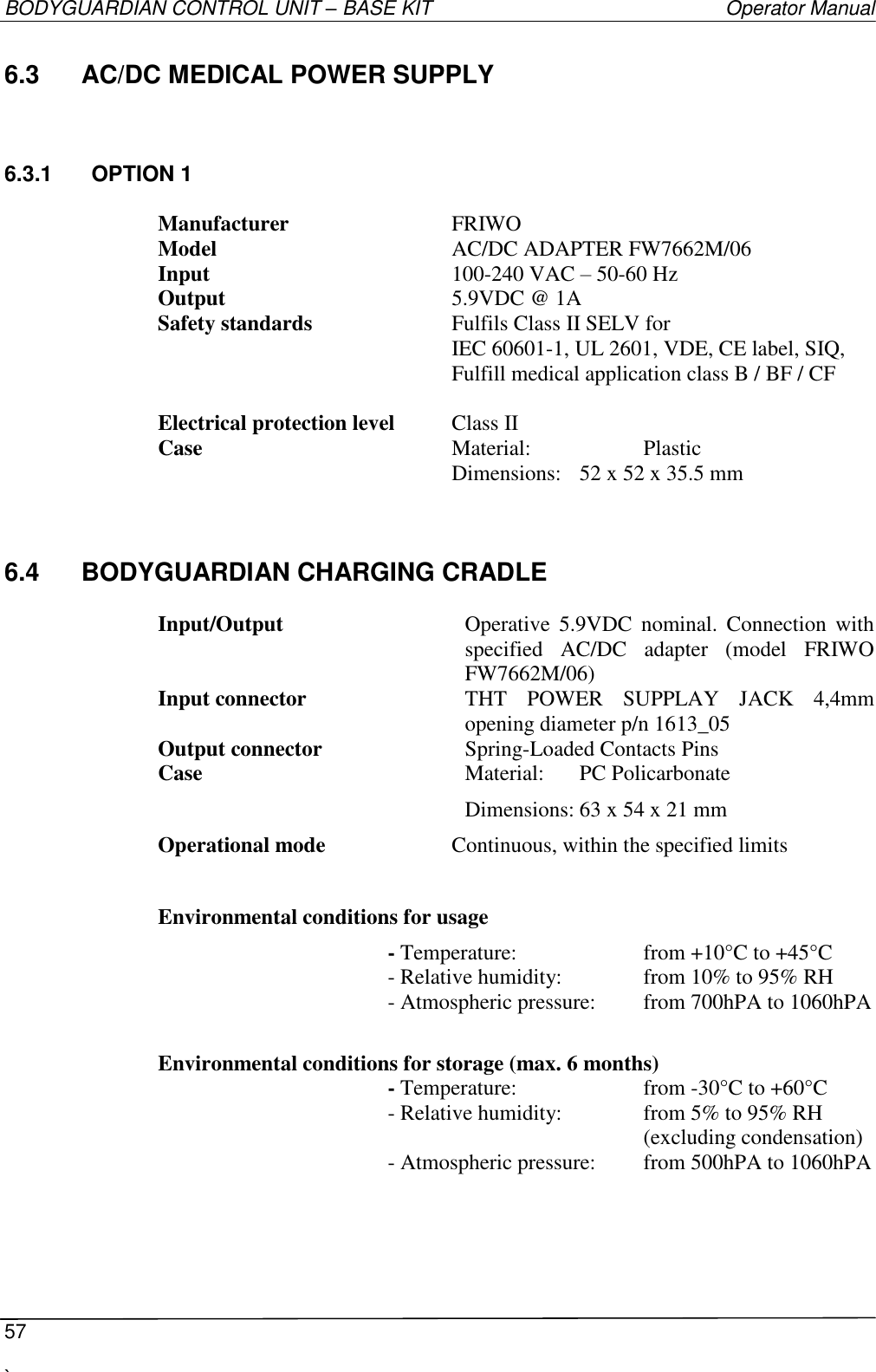 BODYGUARDIAN CONTROL UNIT – BASE KIT   Operator Manual  57  `   6.3  AC/DC MEDICAL POWER SUPPLY 6.3.1  OPTION 1  Manufacturer      FRIWO Model        AC/DC ADAPTER FW7662M/06 Input        100-240 VAC – 50-60 Hz Output        5.9VDC @ 1A Safety standards      Fulfils Class II SELV for            IEC 60601-1, UL 2601, VDE, CE label, SIQ,           Fulfill medical application class B / BF / CF  Electrical protection level  Class II  Case        Material:    Plastic           Dimensions:  52 x 52 x 35.5 mm 6.4  BODYGUARDIAN CHARGING CRADLE  Input/Output  Operative  5.9VDC  nominal.  Connection  with specified  AC/DC  adapter  (model  FRIWO FW7662M/06) Input connector THT  POWER  SUPPLAY  JACK  4,4mm opening diameter p/n 1613_05 Output connector  Spring-Loaded Contacts Pins Case  Material:  PC Policarbonate Dimensions: 63 x 54 x 21 mm Operational mode    Continuous, within the specified limits  Environmental conditions for usage         - Temperature:    from +10°C to +45°C   - Relative humidity:    from 10% to 95% RH   - Atmospheric pressure:  from 700hPA to 1060hPA  Environmental conditions for storage (max. 6 months)   - Temperature:    from -30°C to +60°C   - Relative humidity:    from 5% to 95% RH   (excluding condensation)   - Atmospheric pressure:  from 500hPA to 1060hPA     