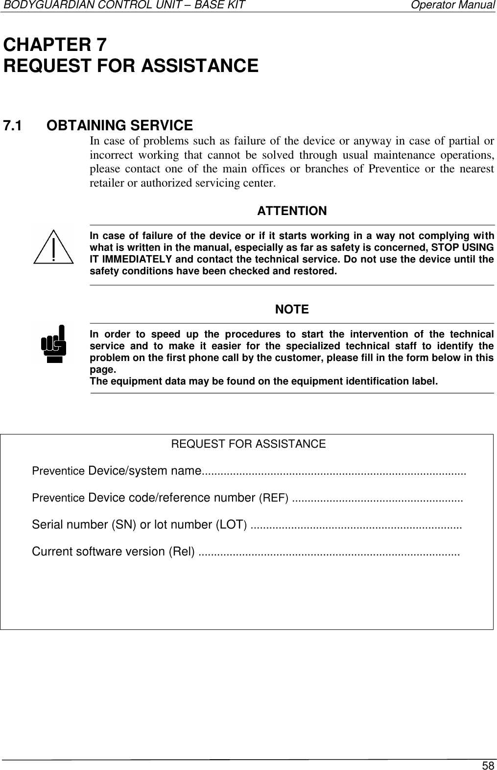 BODYGUARDIAN CONTROL UNIT – BASE KIT   Operator Manual 58  CHAPTER 7 REQUEST FOR ASSISTANCE 7.1  OBTAINING SERVICE In case of problems such as failure of the device or anyway in case of partial or incorrect  working  that  cannot  be  solved  through  usual  maintenance  operations, please contact  one  of  the main  offices or branches  of  Preventice or the  nearest retailer or authorized servicing center.  ATTENTION  In case of failure of the device or if it starts working in a way not complying with what is written in the manual, especially as far as safety is concerned, STOP USING IT IMMEDIATELY and contact the technical service. Do not use the device until the safety conditions have been checked and restored.   NOTE  In  order  to  speed  up  the  procedures  to  start  the  intervention  of  the  technical service  and  to  make  it  easier  for  the  specialized  technical  staff  to  identify  the problem on the first phone call by the customer, please fill in the form below in this page. The equipment data may be found on the equipment identification label.     REQUEST FOR ASSISTANCE  Preventice Device/system name.....................................................................................  Preventice Device code/reference number (REF) .......................................................  Serial number (SN) or lot number (LOT) ....................................................................  Current software version (Rel) ....................................................................................     