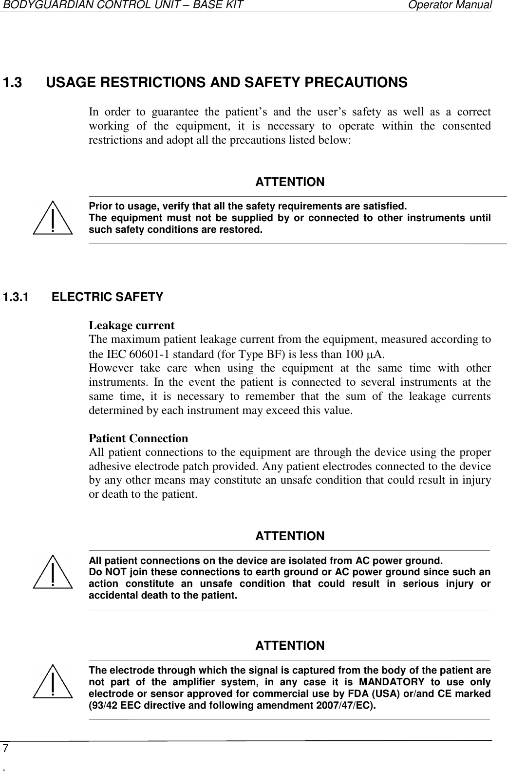 BODYGUARDIAN CONTROL UNIT – BASE KIT   Operator Manual  7  `   1.3  USAGE RESTRICTIONS AND SAFETY PRECAUTIONS  In  order  to  guarantee  the  patient’s  and  the  user’s  safety  as  well  as  a  correct working  of  the  equipment,  it  is  necessary  to  operate  within  the  consented restrictions and adopt all the precautions listed below:   ATTENTION  Prior to usage, verify that all the safety requirements are satisfied. The  equipment must  not be supplied  by or  connected  to  other instruments until such safety conditions are restored.  1.3.1  ELECTRIC SAFETY  Leakage current The maximum patient leakage current from the equipment, measured according to the IEC 60601-1 standard (for Type BF) is less than 100  A. However  take  care  when  using  the  equipment  at  the  same  time  with  other instruments.  In  the  event  the  patient  is  connected  to  several instruments  at  the same  time,  it  is  necessary  to  remember  that  the  sum  of  the  leakage  currents determined by each instrument may exceed this value.  Patient Connection All patient connections to the equipment are through the device using the proper adhesive electrode patch provided. Any patient electrodes connected to the device by any other means may constitute an unsafe condition that could result in injury or death to the patient.   ATTENTION  All patient connections on the device are isolated from AC power ground. Do NOT join these connections to earth ground or AC power ground since such an action  constitute  an  unsafe  condition  that  could  result  in  serious  injury  or accidental death to the patient.    ATTENTION  The electrode through which the signal is captured from the body of the patient are not  part  of  the  amplifier  system,  in  any  case  it  is  MANDATORY  to  use  only electrode or sensor approved for commercial use by FDA (USA) or/and CE marked (93/42 EEC directive and following amendment 2007/47/EC).      