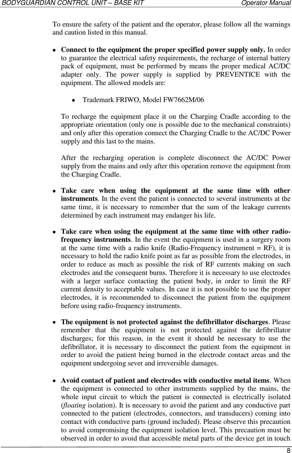 BODYGUARDIAN CONTROL UNIT – BASE KIT   Operator Manual 8  To ensure the safety of the patient and the operator, please follow all the warnings and caution listed in this manual.   Connect to the equipment the proper specified power supply only. In order to guarantee the electrical safety requirements, the recharge of internal battery pack of equipment, must be performed by means the proper medical AC/DC adapter  only.  The  power  supply  is  supplied  by  PREVENTICE  with  the equipment. The allowed models are:   Trademark FRIWO, Model FW7662M/06  To recharge the  equipment place it  on the Charging Cradle according  to the appropriate orientation (only one is possible due to the mechanical constraints) and only after this operation connect the Charging Cradle to the AC/DC Power supply and this last to the mains.  After  the  recharging  operation  is  complete  disconnect  the  AC/DC  Power supply from the mains and only after this operation remove the equipment from the Charging Cradle.  Take  care  when  using  the  equipment  at  the  same  time  with  other instruments. In the event the patient is connected to several instruments at the same time,  it is  necessary to  remember that  the  sum  of the leakage currents determined by each instrument may endanger his life.  Take care when using the equipment at the same time with other radio-frequency instruments. In the event the equipment is used in a surgery room at the same time with a radio knife (Radio-Frequency instrument = RF), it is necessary to hold the radio knife point as far as possible from the electrodes, in order to reduce as much as possible the risk of RF currents making on  such electrodes and the consequent burns. Therefore it is necessary to use electrodes with  a  larger  surface  contacting  the  patient  body,  in  order  to  limit  the  RF current density to acceptable values. In case it is not possible to use the proper electrodes,  it  is  recommended  to  disconnect  the  patient  from  the  equipment before using radio-frequency instruments.  The equipment is not protected against the defibrillator discharges. Please remember  that  the  equipment  is  not  protected  against  the  defibrillator discharges;  for  this  reason,  in  the  event  it  should  be  necessary  to  use  the defibrillator,  it  is  necessary  to  disconnect  the  patient  from  the  equipment  in order to avoid the patient being burned in the electrode contact areas and the equipment undergoing sever and irreversible damages.   Avoid contact of patient and electrodes with conductive metal items. When the  equipment  is  connected  to  other  instruments  supplied  by  the  mains,  the whole  input  circuit  to  which  the  patient  is  connected  is  electrically  isolated (floating isolation). It is necessary to avoid the patient and any conductive part connected to the patient (electrodes, connectors, and transducers) coming into contact with conductive parts (ground included). Please observe this precaution to avoid compromising the equipment isolation level. This precaution must be observed in order to avoid that accessible metal parts of the device get in touch 