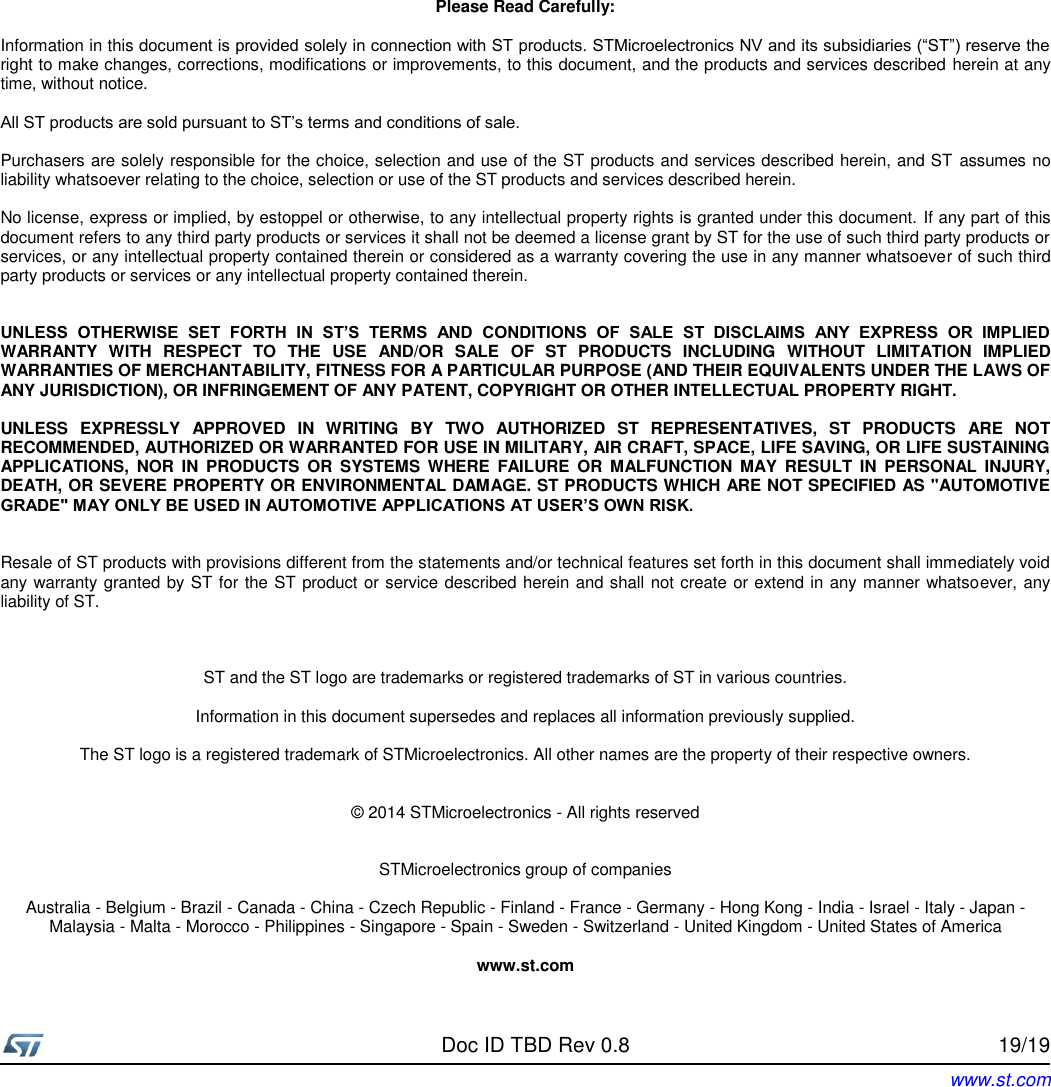     Doc ID TBD Rev 0.8  Rev 0.1 19/19 www.st.com             Please Read Carefully:  Information in this document is provided solely in connection with ST products. STMicroelectronics NV and its subsidiaries (“ST”) reserve the right to make changes, corrections, modifications or improvements, to this document, and the products and services described herein at any time, without notice.  All ST products are sold pursuant to ST’s terms and conditions of sale.  Purchasers are solely responsible for the choice, selection and use of the ST products and services described herein, and ST  assumes no liability whatsoever relating to the choice, selection or use of the ST products and services described herein.  No license, express or implied, by estoppel or otherwise, to any intellectual property rights is granted under this document. If any part of this document refers to any third party products or services it shall not be deemed a license grant by ST for the use of such third party products or services, or any intellectual property contained therein or considered as a warranty covering the use in any manner whatsoever of such third party products or services or any intellectual property contained therein.   UNLESS  OTHERWISE  SET  FORTH  IN  ST’S  TERMS  AND  CONDITIONS  OF  SALE  ST  DISCLAIMS  ANY  EXPRESS  OR  IMPLIED WARRANTY  WITH  RESPECT  TO  THE  USE  AND/OR  SALE  OF  ST  PRODUCTS  INCLUDING  WITHOUT  LIMITATION  IMPLIED WARRANTIES OF MERCHANTABILITY, FITNESS FOR A PARTICULAR PURPOSE (AND THEIR EQUIVALENTS UNDER THE LAWS OF ANY JURISDICTION), OR INFRINGEMENT OF ANY PATENT, COPYRIGHT OR OTHER INTELLECTUAL PROPERTY RIGHT.  UNLESS  EXPRESSLY  APPROVED  IN  WRITING  BY  TWO  AUTHORIZED  ST  REPRESENTATIVES,  ST  PRODUCTS  ARE  NOT RECOMMENDED, AUTHORIZED OR WARRANTED FOR USE IN MILITARY, AIR CRAFT, SPACE, LIFE SAVING, OR LIFE SUSTAINING APPLICATIONS,  NOR  IN  PRODUCTS  OR  SYSTEMS  WHERE  FAILURE  OR  MALFUNCTION  MAY  RESULT  IN  PERSONAL  INJURY, DEATH, OR SEVERE PROPERTY OR ENVIRONMENTAL DAMAGE. ST PRODUCTS WHICH ARE NOT SPECIFIED AS &quot;AUTOMOTIVE GRADE&quot; MAY ONLY BE USED IN AUTOMOTIVE APPLICATIONS AT USER’S OWN RISK.   Resale of ST products with provisions different from the statements and/or technical features set forth in this document shall immediately void any warranty granted by ST for the ST product or service described herein and shall not create or extend in any manner whatsoever, any liability of ST.    ST and the ST logo are trademarks or registered trademarks of ST in various countries.  Information in this document supersedes and replaces all information previously supplied.  The ST logo is a registered trademark of STMicroelectronics. All other names are the property of their respective owners.   © 2014 STMicroelectronics - All rights reserved   STMicroelectronics group of companies  Australia - Belgium - Brazil - Canada - China - Czech Republic - Finland - France - Germany - Hong Kong - India - Israel - Italy - Japan - Malaysia - Malta - Morocco - Philippines - Singapore - Spain - Sweden - Switzerland - United Kingdom - United States of America  www.st.com 