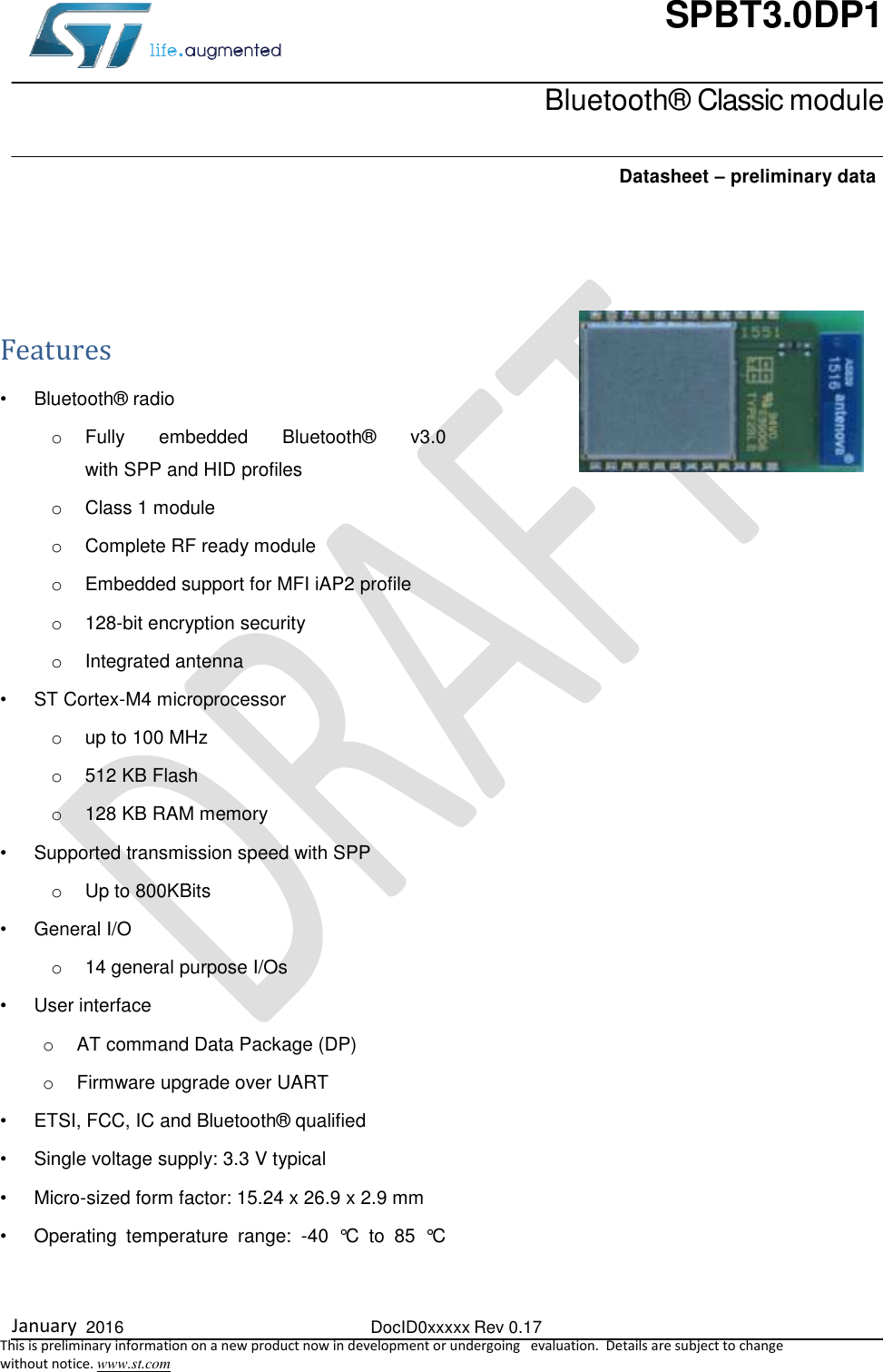  January  2016  DocID0xxxxx Rev 0.17   This is preliminary information on a new product now in development or undergoing   evaluation.  Details are subject to change  without notice. www.st.com SPBT3.0DP1    Bluetooth® Classic module    Datasheet – preliminary data  Features  •  Bluetooth® radio o  Fully  embedded  Bluetooth®  v3.0  with SPP and HID profiles o  Class 1 module o  Complete RF ready module o  Embedded support for MFI iAP2 profile o 128-bit encryption security o  Integrated antenna • ST Cortex-M4 microprocessor  o  up to 100 MHz  o 512 KB Flash o  128 KB RAM memory •  Supported transmission speed with SPP o  Up to 800KBits •  General I/O o 14 general purpose I/Os •  User interface o  AT command Data Package (DP) o  Firmware upgrade over UART •  ETSI, FCC, IC and Bluetooth® qualified •  Single voltage supply: 3.3 V typical •  Micro-sized form factor: 15.24 x 26.9 x 2.9 mm •  Operating  temperature  range:  -40  °C  to  85  °C