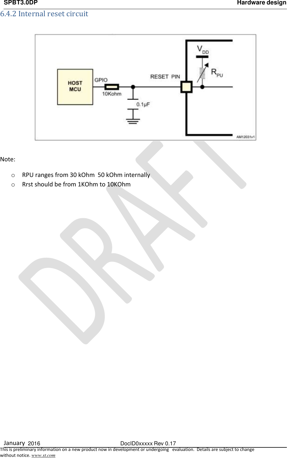 SPBT3.0DP Hardware design  January  2016  DocID0xxxxx Rev 0.17   This is preliminary information on a new product now in development or undergoing   evaluation.  Details are subject to change  without notice. www.st.com 6.4.2 Internal reset circuit    Note:  o RPU ranges from 30 kOhm  50 kOhm internally o Rrst should be from 1KOhm to 10KOhm 