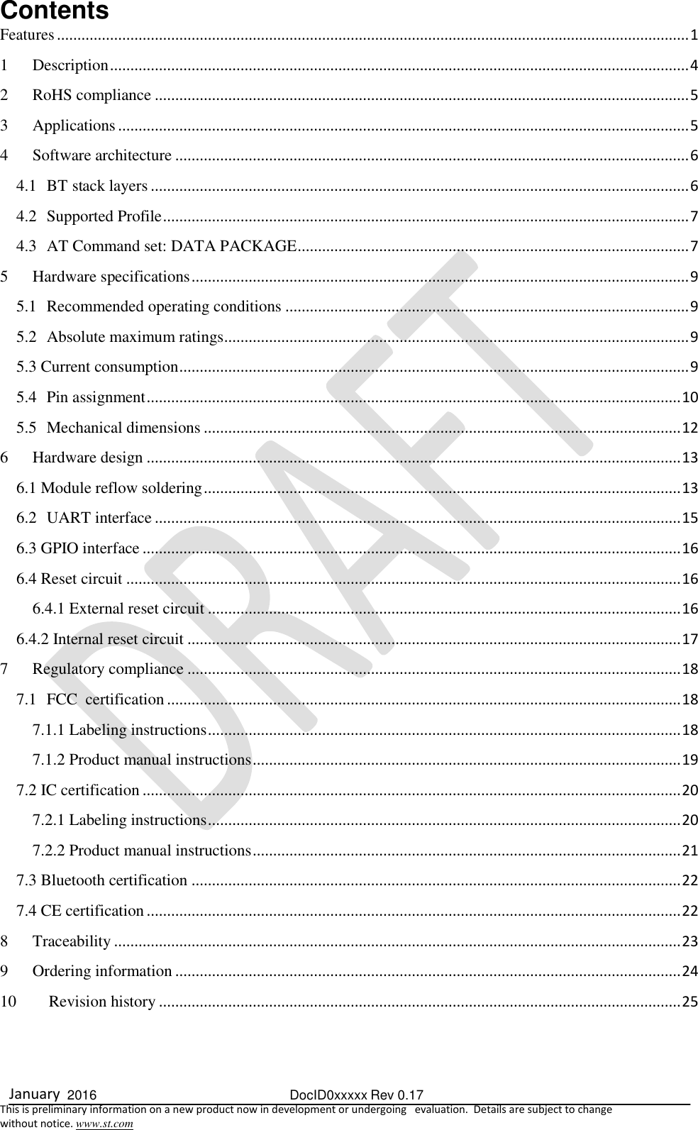  January  2016  DocID0xxxxx Rev 0.17   This is preliminary information on a new product now in development or undergoing   evaluation.  Details are subject to change  without notice. www.st.com Contents Features ........................................................................................................................................................... 1 1 Description .............................................................................................................................................. 4 2 RoHS compliance ................................................................................................................................... 5 3 Applications ............................................................................................................................................ 5 4 Software architecture .............................................................................................................................. 6 4.1 BT stack layers .................................................................................................................................... 6 4.2 Supported Profile ................................................................................................................................. 7 4.3 AT Command set: DATA PACKAGE ................................................................................................ 7 5 Hardware specifications .......................................................................................................................... 9 5.1 Recommended operating conditions ................................................................................................... 9 5.2 Absolute maximum ratings .................................................................................................................. 9 5.3 Current consumption ............................................................................................................................. 9 5.4 Pin assignment ................................................................................................................................... 10 5.5  Mechanical dimensions ..................................................................................................................... 12 6 Hardware design ................................................................................................................................... 13 6.1 Module reflow soldering ..................................................................................................................... 13 6.2 UART interface ................................................................................................................................. 15 6.3 GPIO interface .................................................................................................................................... 16 6.4 Reset circuit ........................................................................................................................................ 16 6.4.1 External reset circuit .................................................................................................................... 16 6.4.2 Internal reset circuit ......................................................................................................................... 17 7 Regulatory compliance ......................................................................................................................... 18 7.1 FCC  certification .............................................................................................................................. 18 7.1.1 Labeling instructions .................................................................................................................... 18 7.1.2 Product manual instructions ......................................................................................................... 19 7.2 IC certification .................................................................................................................................... 20 7.2.1 Labeling instructions .................................................................................................................... 20 7.2.2 Product manual instructions ......................................................................................................... 21 7.3 Bluetooth certification ........................................................................................................................ 22 7.4 CE certification ................................................................................................................................... 22 8 Traceability ........................................................................................................................................... 23 9 Ordering information ............................................................................................................................ 24 10 Revision history ................................................................................................................................ 25    