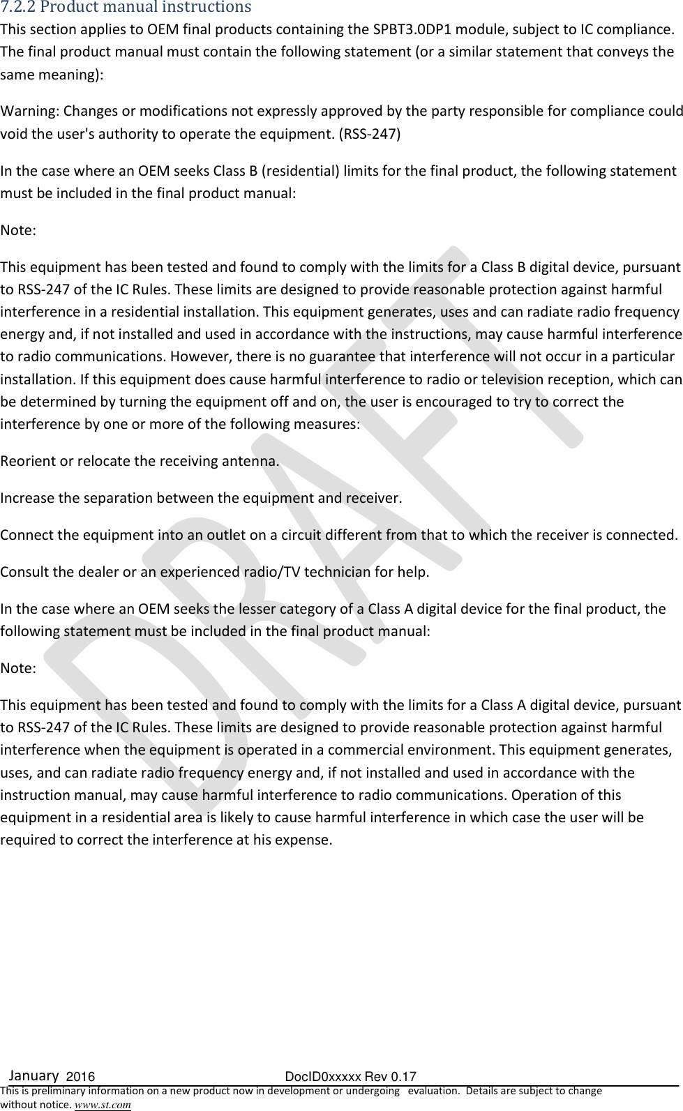  January  2016  DocID0xxxxx Rev 0.17   This is preliminary information on a new product now in development or undergoing   evaluation.  Details are subject to change  without notice. www.st.com 7.2.2 Product manual instructions  This section applies to OEM final products containing the SPBT3.0DP1 module, subject to IC compliance. The final product manual must contain the following statement (or a similar statement that conveys the same meaning):  Warning: Changes or modifications not expressly approved by the party responsible for compliance could void the user&apos;s authority to operate the equipment. (RSS-247)  In the case where an OEM seeks Class B (residential) limits for the final product, the following statement must be included in the final product manual:  Note:        This equipment has been tested and found to comply with the limits for a Class B digital device, pursuant to RSS-247 of the IC Rules. These limits are designed to provide reasonable protection against harmful interference in a residential installation. This equipment generates, uses and can radiate radio frequency energy and, if not installed and used in accordance with the instructions, may cause harmful interference to radio communications. However, there is no guarantee that interference will not occur in a particular installation. If this equipment does cause harmful interference to radio or television reception, which can be determined by turning the equipment off and on, the user is encouraged to try to correct the interference by one or more of the following measures:  Reorient or relocate the receiving antenna.  Increase the separation between the equipment and receiver.  Connect the equipment into an outlet on a circuit different from that to which the receiver is connected.  Consult the dealer or an experienced radio/TV technician for help.  In the case where an OEM seeks the lesser category of a Class A digital device for the final product, the following statement must be included in the final product manual:  Note:       This equipment has been tested and found to comply with the limits for a Class A digital device, pursuant to RSS-247 of the IC Rules. These limits are designed to provide reasonable protection against harmful interference when the equipment is operated in a commercial environment. This equipment generates, uses, and can radiate radio frequency energy and, if not installed and used in accordance with the instruction manual, may cause harmful interference to radio communications. Operation of this equipment in a residential area is likely to cause harmful interference in which case the user will be required to correct the interference at his expense.          