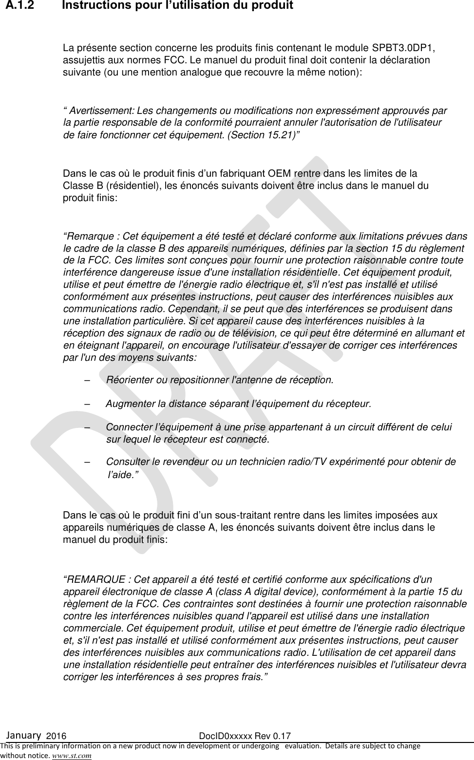  January  2016  DocID0xxxxx Rev 0.17   This is preliminary information on a new product now in development or undergoing   evaluation.  Details are subject to change  without notice. www.st.com  A.1.2  Instructions pour l’utilisation du produit  La présente section concerne les produits finis contenant le module SPBT3.0DP1, assujettis aux normes FCC. Le manuel du produit final doit contenir la déclaration suivante (ou une mention analogue que recouvre la même notion):  “ Avertissement: Les changements ou modifications non expressément approuvés par la partie responsable de la conformité pourraient annuler l&apos;autorisation de l&apos;utilisateur de faire fonctionner cet équipement. (Section 15.21)”  Dans le cas où le produit finis d’un fabriquant OEM rentre dans les limites de la Classe B (résidentiel), les énoncés suivants doivent être inclus dans le manuel du produit finis:  “Remarque : Cet équipement a été testé et déclaré conforme aux limitations prévues dans le cadre de la classe B des appareils numériques, définies par la section 15 du règlement de la FCC. Ces limites sont conçues pour fournir une protection raisonnable contre toute interférence dangereuse issue d&apos;une installation résidentielle. Cet équipement produit, utilise et peut émettre de l&apos;énergie radio électrique et, s&apos;il n&apos;est pas installé et utilisé conformément aux présentes instructions, peut causer des interférences nuisibles aux communications radio. Cependant, il se peut que des interférences se produisent dans une installation particulière. Si cet appareil cause des interférences nuisibles à la réception des signaux de radio ou de télévision, ce qui peut être déterminé en allumant et en éteignant l&apos;appareil, on encourage l&apos;utilisateur d&apos;essayer de corriger ces interférences par l&apos;un des moyens suivants: –  Réorienter ou repositionner l&apos;antenne de réception. – Augmenter la distance séparant l’équipement du récepteur. – Connecter l’équipement à une prise appartenant à un circuit différent de celui sur lequel le récepteur est connecté. –  Consulter le revendeur ou un technicien radio/TV expérimenté pour obtenir de l’aide.”  Dans le cas où le produit fini d’un sous-traitant rentre dans les limites imposées aux appareils numériques de classe A, les énoncés suivants doivent être inclus dans le manuel du produit finis:  “REMARQUE : Cet appareil a été testé et certifié conforme aux spécifications d&apos;un appareil électronique de classe A (class A digital device), conformément à la partie 15 du règlement de la FCC. Ces contraintes sont destinées à fournir une protection raisonnable contre les interférences nuisibles quand l&apos;appareil est utilisé dans une installation commerciale. Cet équipement produit, utilise et peut émettre de l&apos;énergie radio électrique et, s&apos;il n&apos;est pas installé et utilisé conformément aux présentes instructions, peut causer des interférences nuisibles aux communications radio. L&apos;utilisation de cet appareil dans une installation résidentielle peut entraîner des interférences nuisibles et l&apos;utilisateur devra corriger les interférences à ses propres frais.”   