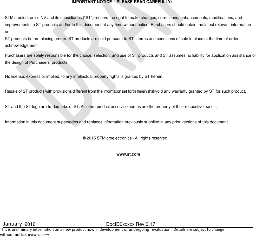  January  2016  DocID0xxxxx Rev 0.17   This is preliminary information on a new product now in development or undergoing   evaluation.  Details are subject to change  without notice. www.st.com                                  IMPORTANT NOTICE  - PLEASE READ CAREFULLY:    STMicroelectronics NV and its subsidiaries (“ST”) reserve the right to make changes, corrections, enhancements, modifications, and improvements to ST products and/or to this document at any time without notice. Purchasers should obtain the latest relevant information on ST products before placing orders. ST products are sold pursuant to ST’s terms and conditions of sale in place at the time of order acknowledgement  Purchasers are solely responsible for the choice, selection, and use of ST products and ST assumes no liability for application assistance or the design of Purchasers’ products   No license, express or implied, to any intellectual property rights is granted by ST herein.   Resale of ST products with provisions different from the information set forth herein shall void any warranty granted by ST for such product.   ST and the ST logo are trademarks of ST. All other product or service names are the property of their respective owners.   Information in this document supersedes and replaces information previously supplied in any prior versions of this document.   © 2015 STMicroelectronics - All rights reserved    www.st.com        