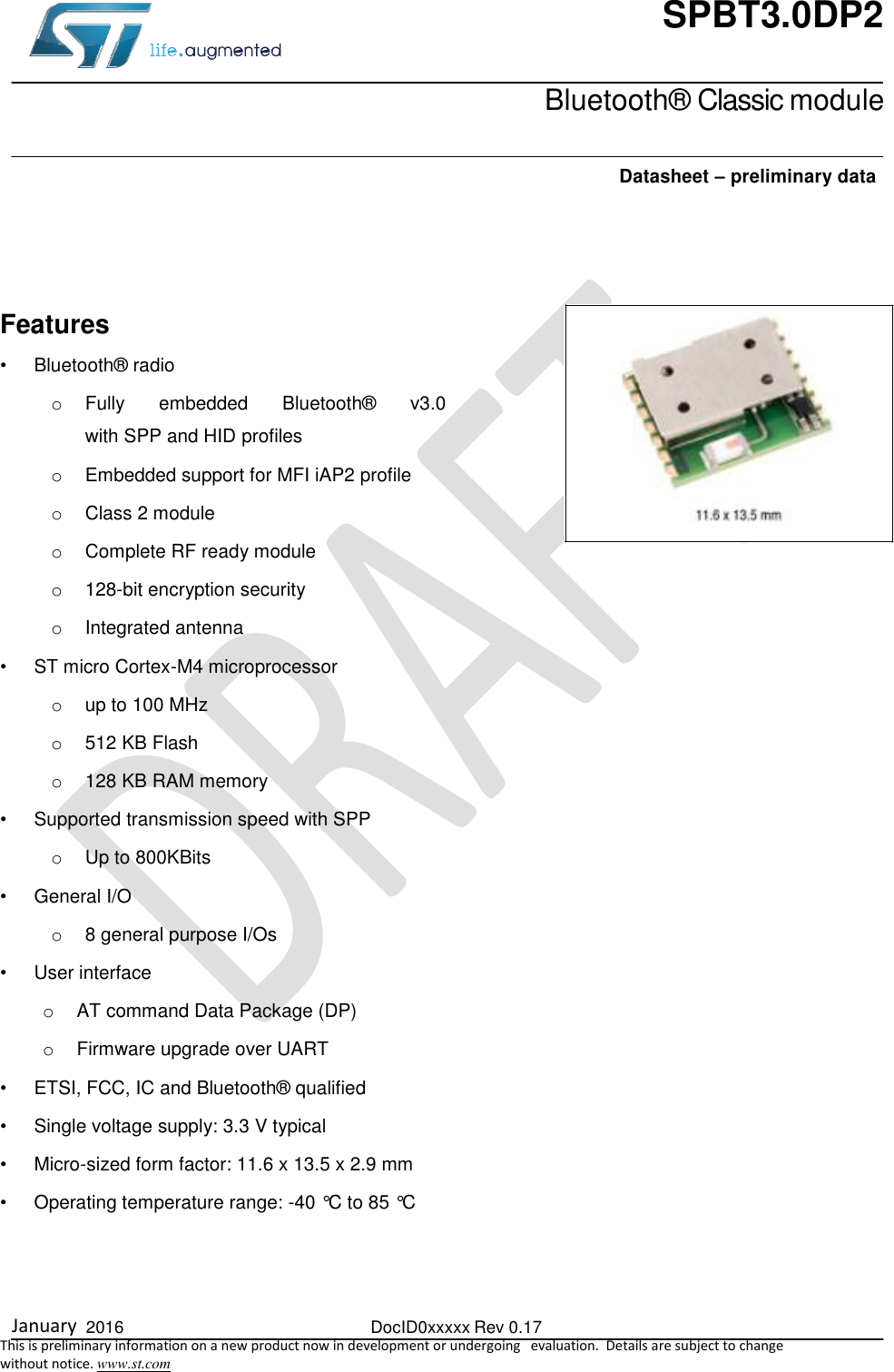  January  2016  DocID0xxxxx Rev 0.17   This is preliminary information on a new product now in development or undergoing   evaluation.  Details are subject to change  without notice. www.st.com SPBT3.0DP2    Bluetooth® Classic module    Datasheet – preliminary data  Features  •  Bluetooth® radio o  Fully  embedded  Bluetooth®  v3.0  with SPP and HID profiles o  Embedded support for MFI iAP2 profile o  Class 2 module o  Complete RF ready module o 128-bit encryption security o  Integrated antenna •  ST micro Cortex-M4 microprocessor  o  up to 100 MHz  o 512 KB Flash o  128 KB RAM memory •  Supported transmission speed with SPP o  Up to 800KBits •  General I/O o  8 general purpose I/Os •  User interface o  AT command Data Package (DP) o  Firmware upgrade over UART •  ETSI, FCC, IC and Bluetooth® qualified •  Single voltage supply: 3.3 V typical •  Micro-sized form factor: 11.6 x 13.5 x 2.9 mm •  Operating temperature range: -40 °C to 85 °C    