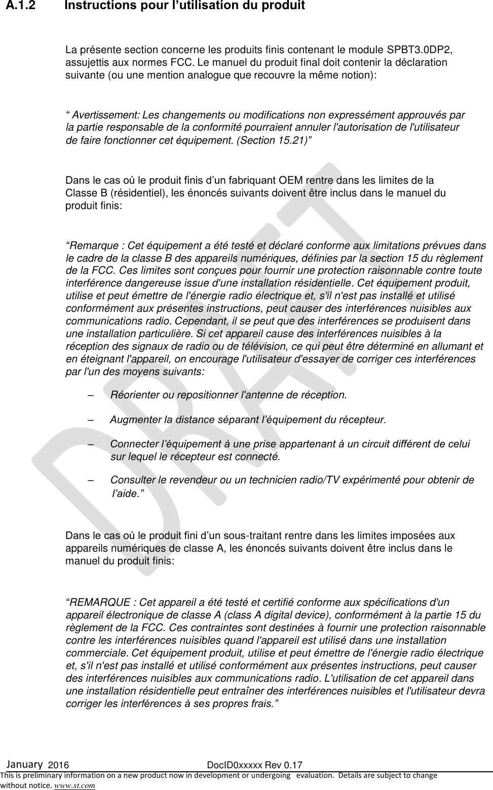  January  2016  DocID0xxxxx Rev 0.17   This is preliminary information on a new product now in development or undergoing   evaluation.  Details are subject to change  without notice. www.st.com  A.1.2  Instructions pour l’utilisation du produit  La présente section concerne les produits finis contenant le module SPBT3.0DP2, assujettis aux normes FCC. Le manuel du produit final doit contenir la déclaration suivante (ou une mention analogue que recouvre la même notion):  “ Avertissement: Les changements ou modifications non expressément approuvés par la partie responsable de la conformité pourraient annuler l&apos;autorisation de l&apos;utilisateur de faire fonctionner cet équipement. (Section 15.21)”  Dans le cas où le produit finis d’un fabriquant OEM rentre dans les limites de la Classe B (résidentiel), les énoncés suivants doivent être inclus dans le manuel du produit finis:  “Remarque : Cet équipement a été testé et déclaré conforme aux limitations prévues dans le cadre de la classe B des appareils numériques, définies par la section 15 du règlement de la FCC. Ces limites sont conçues pour fournir une protection raisonnable contre toute interférence dangereuse issue d&apos;une installation résidentielle. Cet équipement produit, utilise et peut émettre de l&apos;énergie radio électrique et, s&apos;il n&apos;est pas installé et utilisé conformément aux présentes instructions, peut causer des interférences nuisibles aux communications radio. Cependant, il se peut que des interférences se produisent dans une installation particulière. Si cet appareil cause des interférences nuisibles à la réception des signaux de radio ou de télévision, ce qui peut être déterminé en allumant et en éteignant l&apos;appareil, on encourage l&apos;utilisateur d&apos;essayer de corriger ces interférences par l&apos;un des moyens suivants: –  Réorienter ou repositionner l&apos;antenne de réception. – Augmenter la distance séparant l’équipement du récepteur. – Connecter l’équipement à une prise appartenant à un circuit différent de celui sur lequel le récepteur est connecté. –  Consulter le revendeur ou un technicien radio/TV expérimenté pour obtenir de l’aide.”  Dans le cas où le produit fini d’un sous-traitant rentre dans les limites imposées aux appareils numériques de classe A, les énoncés suivants doivent être inclus dans le manuel du produit finis:  “REMARQUE : Cet appareil a été testé et certifié conforme aux spécifications d&apos;un appareil électronique de classe A (class A digital device), conformément à la partie 15 du règlement de la FCC. Ces contraintes sont destinées à fournir une protection raisonnable contre les interférences nuisibles quand l&apos;appareil est utilisé dans une installation commerciale. Cet équipement produit, utilise et peut émettre de l&apos;énergie radio électrique et, s&apos;il n&apos;est pas installé et utilisé conformément aux présentes instructions, peut causer des interférences nuisibles aux communications radio. L&apos;utilisation de cet appareil dans une installation résidentielle peut entraîner des interférences nuisibles et l&apos;utilisateur devra corriger les interférences à ses propres frais.”   