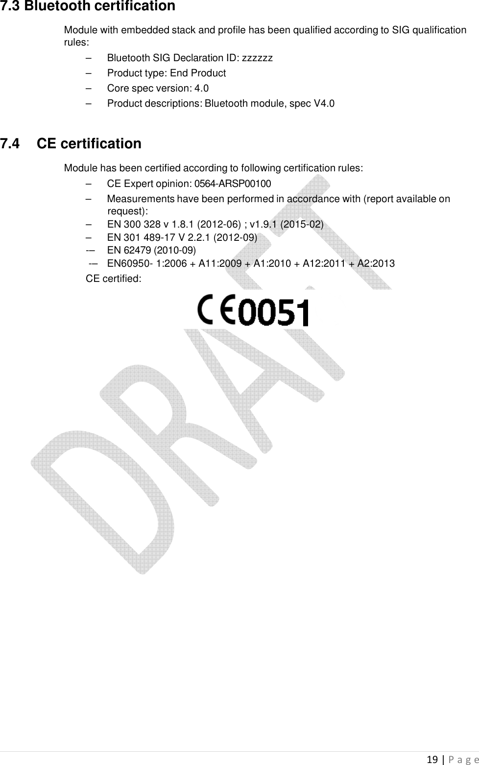  19 | P a g e   7.3 Bluetooth certification  Module with embedded stack and profile has been qualified according to SIG qualification rules: –  Bluetooth SIG Declaration ID: zzzzzz –  Product type: End Product –  Core spec version: 4.0 –  Product descriptions: Bluetooth module, spec V4.0   7.4  CE certification  Module has been certified according to following certification rules: –  CE Expert opinion: 0564-ARSP00100 –  Measurements have been performed in accordance with (report available on request): –  EN 300 328 v 1.8.1 (2012-06) ; v1.9.1 (2015-02) –  EN 301 489-17 V 2.2.1 (2012-09) -–  EN 62479 (2010-09)  -–  EN60950- 1:2006 + A11:2009 + A1:2010 + A12:2011 + A2:2013 CE certified:                            