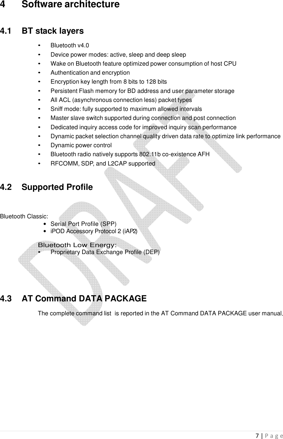  7 | P a g e    4  Software architecture   4.1  BT stack layers  •  Bluetooth v4.0 •  Device power modes: active, sleep and deep sleep •  Wake on Bluetooth feature optimized power consumption of host CPU •  Authentication and encryption •  Encryption key length from 8 bits to 128 bits •  Persistent Flash memory for BD address and user parameter storage •  All ACL (asynchronous connection less) packet types •  Sniff mode: fully supported to maximum allowed intervals •  Master slave switch supported during connection and post connection •  Dedicated inquiry access code for improved inquiry scan performance •  Dynamic packet selection channel quality driven data rate to optimize link performance •  Dynamic power control •  Bluetooth radio natively supports 802.11b co-existence AFH •  RFCOMM, SDP, and L2CAP supported   4.2  Supported Profile     Bluetooth Classic: •  Serial Port Profile (SPP)  •  iPOD Accessory Protocol 2 (iAP2)  Bluetooth Low Energy: •  Proprietary Data Exchange Profile (DEP)       4.3  AT Command DATA PACKAGE  The complete command list  is reported in the AT Command DATA PACKAGE user manual.                    