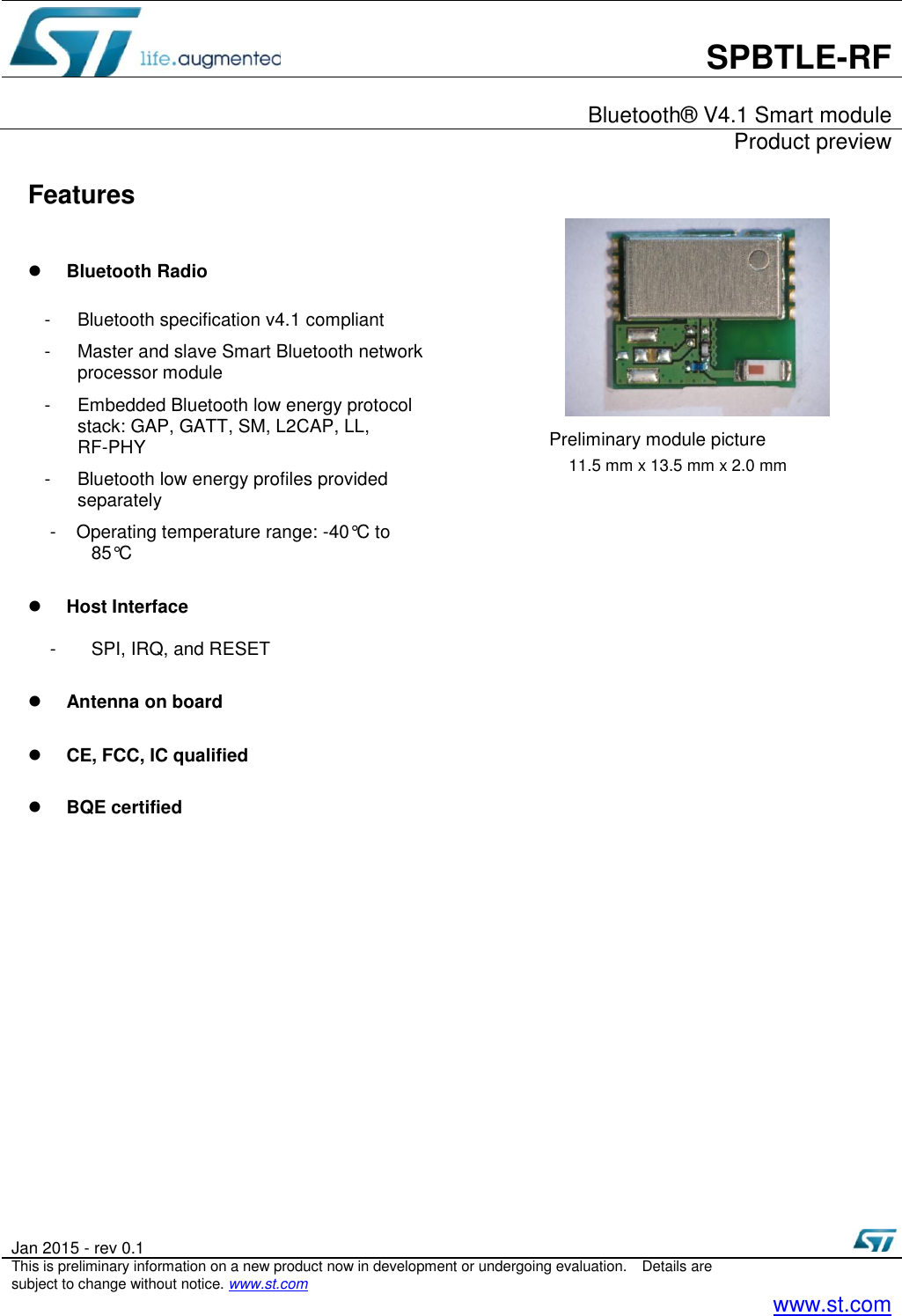       SPBTLE-RF    Bluetooth® V4.1 Smart module     Product preview  Jan 2015 - rev 0.1   This is preliminary information on a new product now in development or undergoing evaluation.  Details are subject to change without notice. www.st.com    www.st.com  Features   Bluetooth Radio  -  Bluetooth specification v4.1 compliant   -  Master and slave Smart Bluetooth network processor module -  Embedded Bluetooth low energy protocol stack: GAP, GATT, SM, L2CAP, LL, RF-PHY -  Bluetooth low energy profiles provided separately -  Operating temperature range: -40°C to 85°C   Host Interface  -  SPI, IRQ, and RESET   Antenna on board   CE, FCC, IC qualified   BQE certified                        Preliminary module picture 11.5 mm x 13.5 mm x 2.0 mm