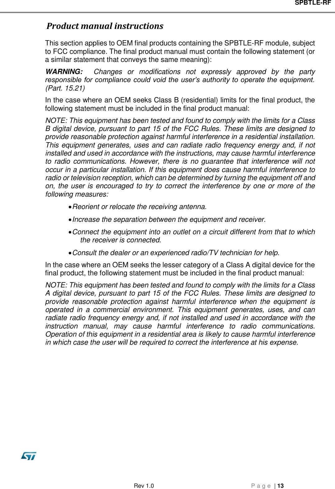 SPBTLE-RF   Rev 1.0  P a g e  | 13                    Product manual instructions This section applies to OEM final products containing the SPBTLE-RF module, subject to FCC compliance. The final product manual must contain the following statement (or a similar statement that conveys the same meaning): WARNING:    Changes  or  modifications  not  expressly  approved  by  the  party responsible for compliance could void the user’s authority to operate the equipment.   (Part. 15.21) In the case where an OEM seeks Class B (residential) limits for the final product, the following statement must be included in the final product manual: NOTE: This equipment has been tested and found to comply with the limits for a Class B digital device, pursuant to part 15 of the FCC Rules. These limits are designed to provide reasonable protection against harmful interference in a residential installation. This equipment generates, uses and can radiate radio frequency energy and, if not installed and used in accordance with the instructions, may cause harmful interference to  radio  communications.  However, there is  no guarantee that interference will not occur in a particular installation. If this equipment does cause harmful interference to radio or television reception, which can be determined by turning the equipment off and on, the user is encouraged to try to correct the interference by one or more of the following measures:  Reorient or relocate the receiving antenna.  Increase the separation between the equipment and receiver.  Connect the equipment into an outlet on a circuit different from that to which the receiver is connected.  Consult the dealer or an experienced radio/TV technician for help. In the case where an OEM seeks the lesser category of a Class A digital device for the final product, the following statement must be included in the final product manual: NOTE: This equipment has been tested and found to comply with the limits for a Class A digital device, pursuant to part 15 of the FCC Rules. These limits are designed to provide  reasonable  protection  against  harmful  interference  when  the  equipment  is operated  in  a  commercial  environment.  This  equipment  generates,  uses,  and  can radiate radio frequency energy and, if not installed and used in accordance with the instruction  manual,  may  cause  harmful  interference  to  radio  communications. Operation of this equipment in a residential area is likely to cause harmful interference in which case the user will be required to correct the interference at his expense.                