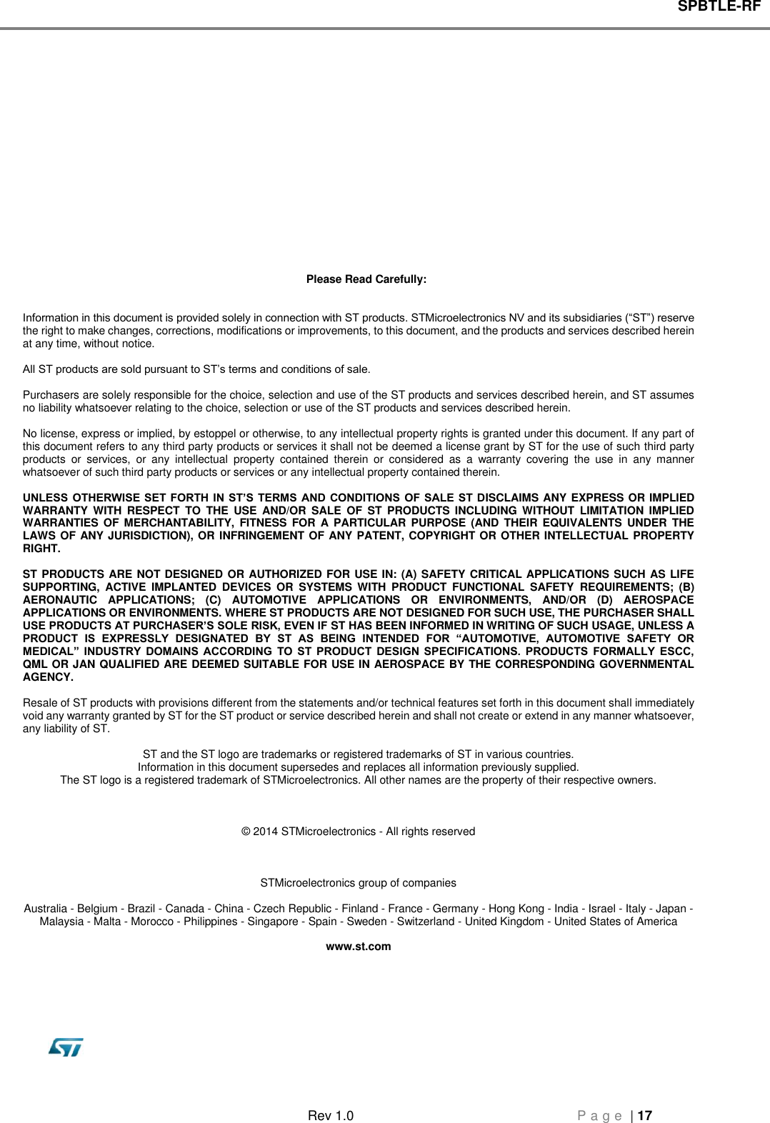 SPBTLE-RF   Rev 1.0  P a g e  | 17               Please Read Carefully:   Information in this document is provided solely in connection with ST products. STMicroelectronics NV and its subsidiaries (“ST”) reserve the right to make changes, corrections, modifications or improvements, to this document, and the products and services described herein at any time, without notice.  All ST products are sold pursuant to ST’s terms and conditions of sale.  Purchasers are solely responsible for the choice, selection and use of the ST products and services described herein, and ST assumes no liability whatsoever relating to the choice, selection or use of the ST products and services described herein.  No license, express or implied, by estoppel or otherwise, to any intellectual property rights is granted under this document. If any part of this document refers to any third party products or services it shall not be deemed a license grant by ST for the use of such third party products  or  services,  or  any  intellectual  property  contained  therein  or  considered  as  a  warranty  covering  the  use  in  any  manner whatsoever of such third party products or services or any intellectual property contained therein.  UNLESS OTHERWISE SET  FORTH  IN ST’S TERMS AND  CONDITIONS  OF  SALE ST DISCLAIMS ANY EXPRESS OR IMPLIED WARRANTY  WITH  RESPECT  TO  THE  USE  AND/OR  SALE  OF  ST  PRODUCTS  INCLUDING  WITHOUT  LIMITATION  IMPLIED WARRANTIES  OF  MERCHANTABILITY,  FITNESS FOR  A  PARTICULAR PURPOSE  (AND  THEIR EQUIVALENTS  UNDER THE LAWS OF ANY JURISDICTION), OR INFRINGEMENT  OF ANY PATENT, COPYRIGHT OR OTHER INTELLECTUAL PROPERTY RIGHT.  ST PRODUCTS ARE NOT  DESIGNED OR AUTHORIZED FOR  USE IN: (A) SAFETY CRITICAL APPLICATIONS SUCH AS LIFE SUPPORTING,  ACTIVE  IMPLANTED  DEVICES  OR  SYSTEMS  WITH  PRODUCT  FUNCTIONAL  SAFETY  REQUIREMENTS;  (B) AERONAUTIC  APPLICATIONS;  (C)  AUTOMOTIVE  APPLICATIONS  OR  ENVIRONMENTS,  AND/OR  (D)  AEROSPACE APPLICATIONS OR ENVIRONMENTS. WHERE ST PRODUCTS ARE NOT DESIGNED FOR SUCH USE, THE PURCHASER SHALL USE PRODUCTS AT PURCHASER’S SOLE RISK, EVEN IF ST HAS BEEN INFORMED IN WRITING OF SUCH USAGE, UNLESS A PRODUCT  IS  EXPRESSLY  DESIGNATED  BY  ST  AS  BEING  INTENDED  FOR  “AUTOMOTIVE,  AUTOMOTIVE  SAFETY  OR MEDICAL”  INDUSTRY  DOMAINS  ACCORDING  TO  ST  PRODUCT  DESIGN  SPECIFICATIONS.  PRODUCTS  FORMALLY  ESCC, QML OR JAN QUALIFIED ARE DEEMED SUITABLE FOR USE IN AEROSPACE BY THE CORRESPONDING GOVERNMENTAL AGENCY.  Resale of ST products with provisions different from the statements and/or technical features set forth in this document shall immediately void any warranty granted by ST for the ST product or service described herein and shall not create or extend in any manner whatsoever, any liability of ST.  ST and the ST logo are trademarks or registered trademarks of ST in various countries. Information in this document supersedes and replaces all information previously supplied. The ST logo is a registered trademark of STMicroelectronics. All other names are the property of their respective owners.    © 2014 STMicroelectronics - All rights reserved    STMicroelectronics group of companies  Australia - Belgium - Brazil - Canada - China - Czech Republic - Finland - France - Germany - Hong Kong - India - Israel - Italy - Japan - Malaysia - Malta - Morocco - Philippines - Singapore - Spain - Sweden - Switzerland - United Kingdom - United States of America  www.st.com 