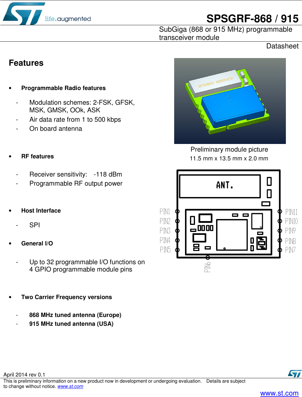        SPSGRF-868 / 915    SubGiga (868 or 915 MHz) programmable transceiver module     Datasheet  April 2014 rev 0.1     This is preliminary information on a new product now in development or undergoing evaluation.    Details are subject to change without notice. www.st.com   www.st.com  Features  • Programmable Radio features  -  Modulation schemes: 2-FSK, GFSK, MSK, GMSK, OOk, ASK -  Air data rate from 1 to 500 kbps -  On board antenna     • RF features    -  Receiver sensitivity:    -118 dBm -  Programmable RF output power     • Host Interface  -  SPI  • General I/O  -  Up to 32 programmable I/O functions on 4 GPIO programmable module pins   • Two Carrier Frequency versions    -  868 MHz tuned antenna (Europe) -  915 MHz tuned antenna (USA)             Preliminary module picture   11.5 mm x 13.5 mm x 2.0 mm  