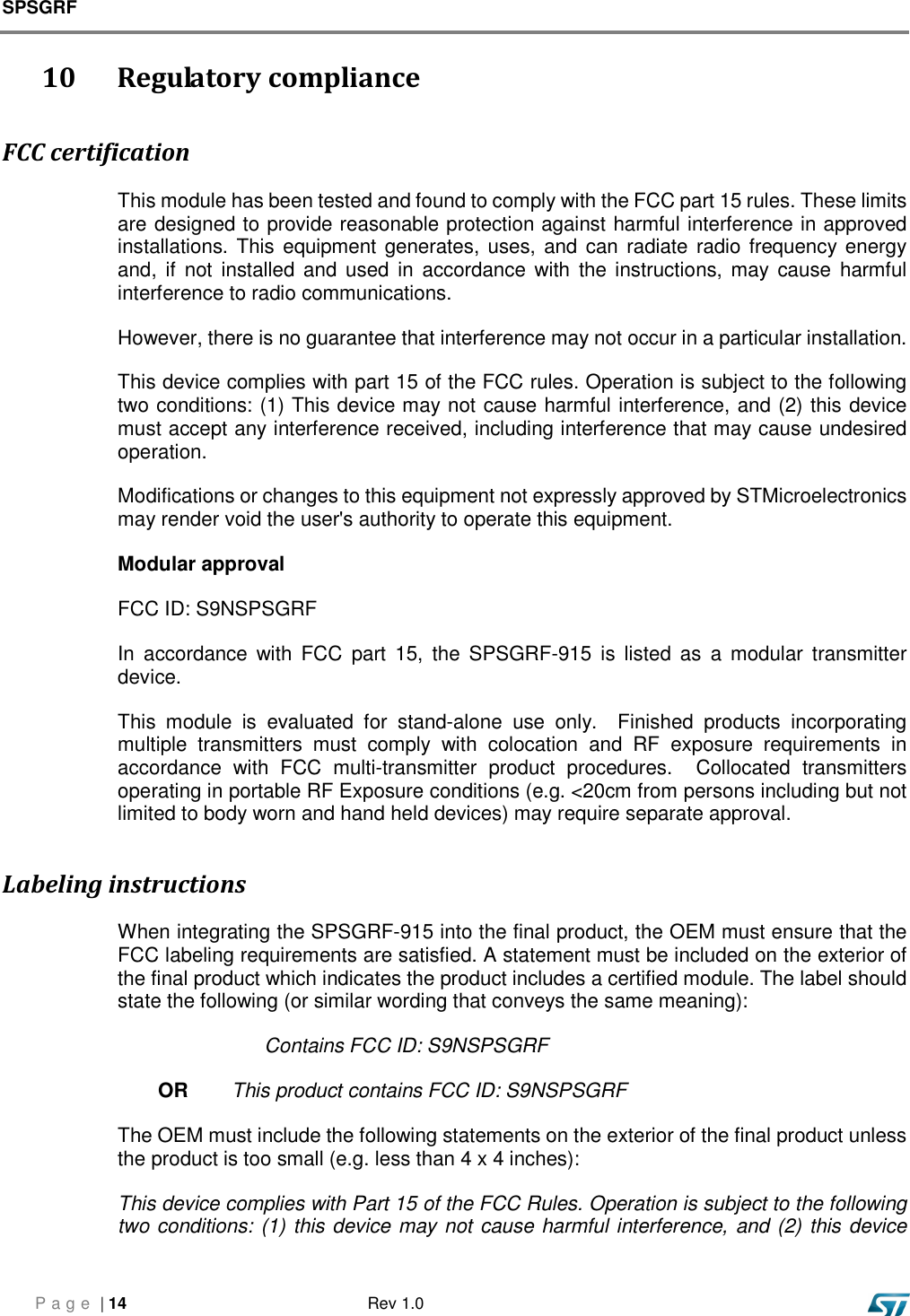 SPSGRF     P a g e  | 14  Rev 1.0    10    Regulatory compliance FCC certification This module has been tested and found to comply with the FCC part 15 rules. These limits are designed to provide reasonable protection against harmful interference in approved installations. This equipment generates, uses, and can radiate  radio frequency energy and,  if  not  installed and  used in  accordance  with  the instructions, may cause  harmful interference to radio communications. However, there is no guarantee that interference may not occur in a particular installation. This device complies with part 15 of the FCC rules. Operation is subject to the following two conditions: (1) This device may not cause harmful interference, and (2) this device must accept any interference received, including interference that may cause undesired operation. Modifications or changes to this equipment not expressly approved by STMicroelectronics may render void the user&apos;s authority to operate this equipment. Modular approval FCC ID: S9NSPSGRF In  accordance  with  FCC  part  15,  the  SPSGRF-915  is  listed  as  a  modular  transmitter device. This  module  is  evaluated  for  stand-alone  use  only.    Finished  products  incorporating multiple  transmitters  must  comply  with  colocation  and  RF  exposure  requirements  in accordance  with  FCC  multi-transmitter  product  procedures.    Collocated  transmitters operating in portable RF Exposure conditions (e.g. &lt;20cm from persons including but not limited to body worn and hand held devices) may require separate approval. Labeling instructions When integrating the SPSGRF-915 into the final product, the OEM must ensure that the FCC labeling requirements are satisfied. A statement must be included on the exterior of the final product which indicates the product includes a certified module. The label should state the following (or similar wording that conveys the same meaning): Contains FCC ID: S9NSPSGRF  OR   This product contains FCC ID: S9NSPSGRF  The OEM must include the following statements on the exterior of the final product unless the product is too small (e.g. less than 4 x 4 inches): This device complies with Part 15 of the FCC Rules. Operation is subject to the following two conditions: (1) this device may not cause harmful interference, and (2) this device 