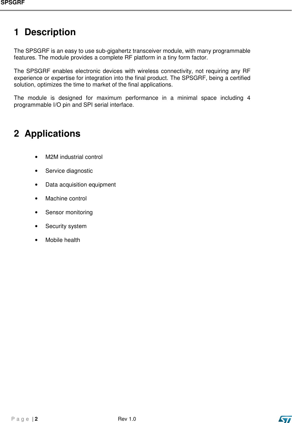 SPSGRF     P a g e  | 2  Rev 1.0   1  Description  The SPSGRF is an easy to use sub-gigahertz transceiver module, with many programmable features. The module provides a complete RF platform in a tiny form factor.    The SPSGRF enables electronic devices with wireless connectivity, not requiring any RF experience or expertise for integration into the final product. The SPSGRF, being a certified solution, optimizes the time to market of the final applications.  The  module  is  designed  for  maximum  performance  in  a  minimal  space  including  4 programmable I/O pin and SPI serial interface.    2  Applications  •  M2M industrial control •  Service diagnostic •  Data acquisition equipment •  Machine control •  Sensor monitoring •  Security system •  Mobile health              