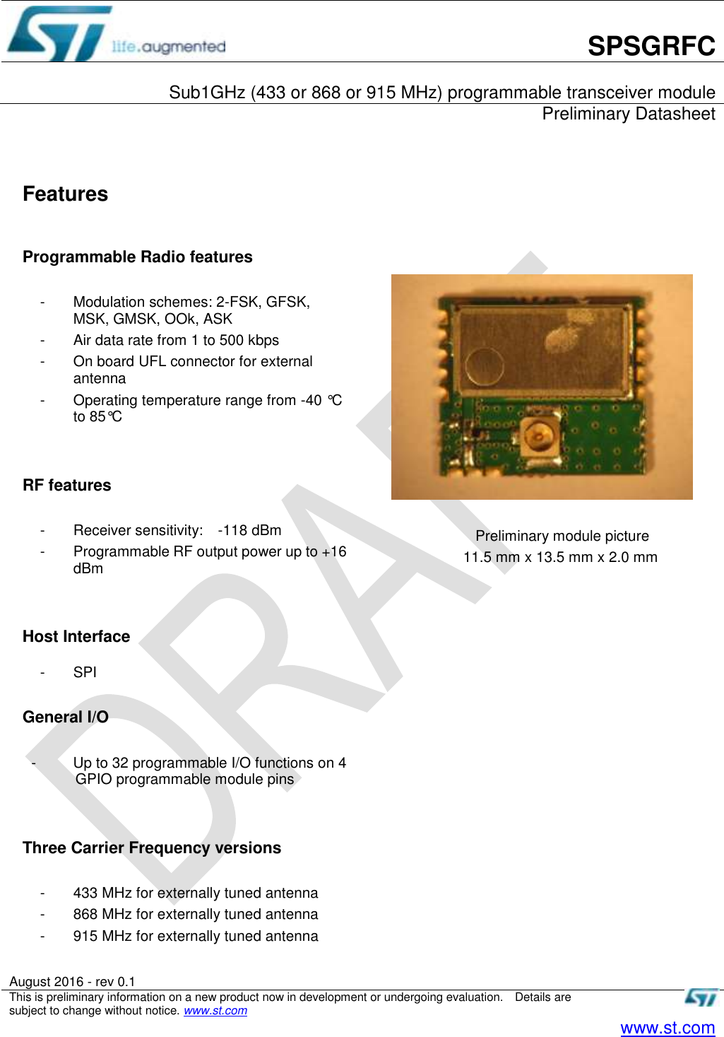       SPSGRFC  Sub1GHz (433 or 868 or 915 MHz) programmable transceiver module     Preliminary Datasheet   August 2016 - rev 0.1   This is preliminary information on a new product now in development or undergoing evaluation.    Details are subject to change without notice. www.st.com    www.st.com   Features  Programmable Radio features  -  Modulation schemes: 2-FSK, GFSK, MSK, GMSK, OOk, ASK -  Air data rate from 1 to 500 kbps -  On board UFL connector for external antenna   -  Operating temperature range from -40 °C to 85°C   RF features    -  Receiver sensitivity:    -118 dBm -  Programmable RF output power up to +16 dBm   Host Interface  -  SPI  General I/O  -          Up to 32 programmable I/O functions on 4 GPIO programmable module pins     Three Carrier Frequency versions    -  433 MHz for externally tuned antenna -  868 MHz for externally tuned antenna -  915 MHz for externally tuned antenna           Preliminary module picture 11.5 mm x 13.5 mm x 2.0 mm  