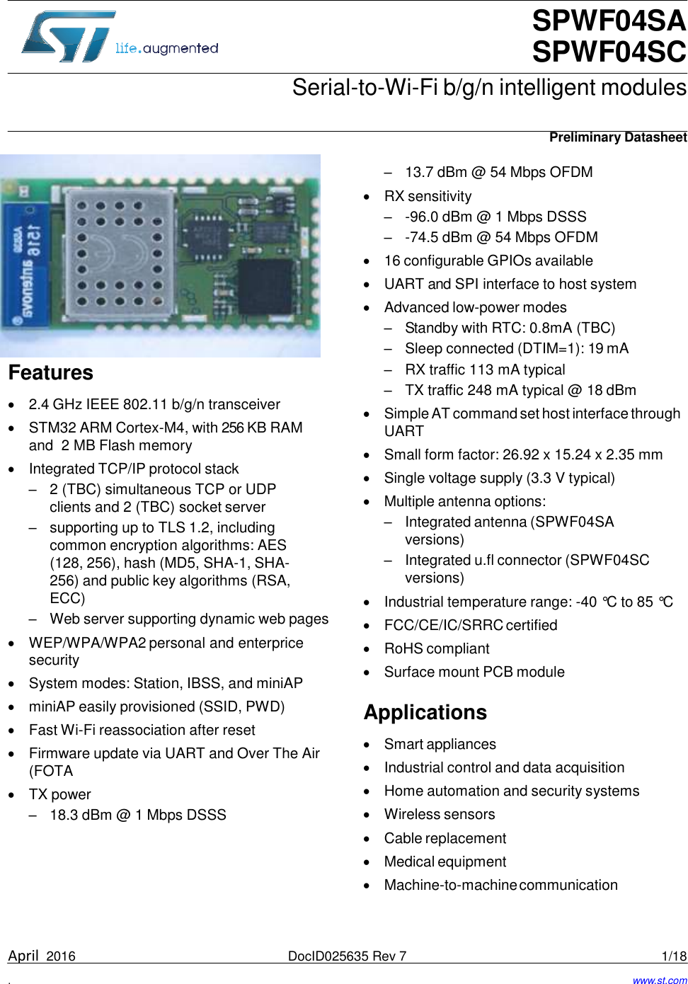 SPWF04SA SPWF04SC Serial-to-Wi-Fi b/g/n intelligent modules   Preliminary Datasheet                 Features   2.4 GHz IEEE 802.11 b/g/n transceiver  STM32 ARM Cortex-M4, with 256 KB RAM and  2 MB Flash memory  Integrated TCP/IP protocol stack – 2 (TBC) simultaneous TCP or UDP clients and 2 (TBC) socket server – supporting up to TLS 1.2, including common encryption algorithms: AES (128, 256), hash (MD5, SHA-1, SHA-256) and public key algorithms (RSA, ECC) – Web server supporting dynamic web pages  WEP/WPA/WPA2 personal and enterprice security  System modes: Station, IBSS, and miniAP  miniAP easily provisioned (SSID, PWD)  Fast Wi-Fi reassociation after reset  Firmware update via UART and Over The Air (FOTA  TX power – 18.3 dBm @ 1 Mbps DSSS – 13.7 dBm @ 54 Mbps OFDM  RX sensitivity – -96.0 dBm @ 1 Mbps DSSS – -74.5 dBm @ 54 Mbps OFDM  16 configurable GPIOs available  UART and SPI interface to host system  Advanced low-power modes – Standby with RTC: 0.8mA (TBC) – Sleep connected (DTIM=1): 19 mA – RX traffic 113 mA typical – TX traffic 248 mA typical @ 18 dBm  Simple AT command set host interface through UART  Small form factor: 26.92 x 15.24 x 2.35 mm  Single voltage supply (3.3 V typical)  Multiple antenna options: – Integrated antenna (SPWF04SA versions) – Integrated u.fl connector (SPWF04SC versions)  Industrial temperature range: -40 °C to 85 °C  FCC/CE/IC/SRRC certified  RoHS compliant  Surface mount PCB module  Applications   Smart appliances  Industrial control and data acquisition  Home automation and security systems  Wireless sensors  Cable replacement  Medical equipment  Machine-to-machine communication    April  2016  DocID025635 Rev 7  1/18  .  www.st.com 