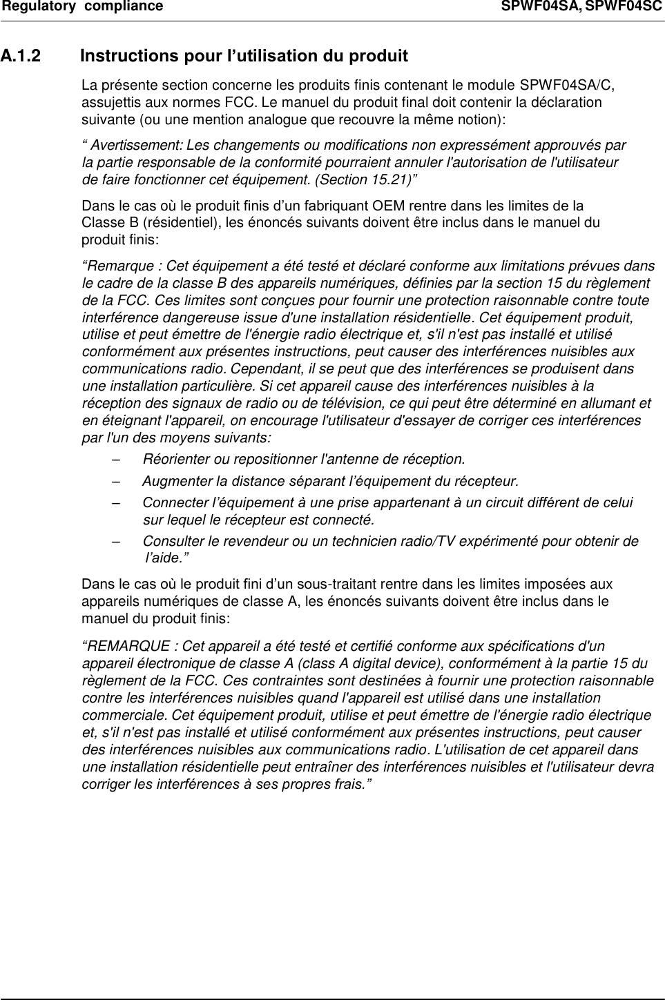 Regulatory  compliance  SPWF04SA, SPWF04SC     A.1.2  Instructions pour l’utilisation du produit  La présente section concerne les produits finis contenant le module SPWF04SA/C, assujettis aux normes FCC. Le manuel du produit final doit contenir la déclaration suivante (ou une mention analogue que recouvre la même notion):  “ Avertissement: Les changements ou modifications non expressément approuvés par la partie responsable de la conformité pourraient annuler l&apos;autorisation de l&apos;utilisateur de faire fonctionner cet équipement. (Section 15.21)”  Dans le cas où le produit finis d’un fabriquant OEM rentre dans les limites de la Classe B (résidentiel), les énoncés suivants doivent être inclus dans le manuel du produit finis:  “Remarque : Cet équipement a été testé et déclaré conforme aux limitations prévues dans le cadre de la classe B des appareils numériques, définies par la section 15 du règlement de la FCC. Ces limites sont conçues pour fournir une protection raisonnable contre toute interférence dangereuse issue d&apos;une installation résidentielle. Cet équipement produit, utilise et peut émettre de l&apos;énergie radio électrique et, s&apos;il n&apos;est pas installé et utilisé conformément aux présentes instructions, peut causer des interférences nuisibles aux communications radio. Cependant, il se peut que des interférences se produisent dans une installation particulière. Si cet appareil cause des interférences nuisibles à la réception des signaux de radio ou de télévision, ce qui peut être déterminé en allumant et en éteignant l&apos;appareil, on encourage l&apos;utilisateur d&apos;essayer de corriger ces interférences par l&apos;un des moyens suivants: –  Réorienter ou repositionner l&apos;antenne de réception. – Augmenter la distance séparant l’équipement du récepteur. – Connecter l’équipement à une prise appartenant à un circuit différent de celui sur lequel le récepteur est connecté. –  Consulter le revendeur ou un technicien radio/TV expérimenté pour obtenir de l’aide.”  Dans le cas où le produit fini d’un sous-traitant rentre dans les limites imposées aux appareils numériques de classe A, les énoncés suivants doivent être inclus dans le manuel du produit finis:  “REMARQUE : Cet appareil a été testé et certifié conforme aux spécifications d&apos;un appareil électronique de classe A (class A digital device), conformément à la partie 15 du règlement de la FCC. Ces contraintes sont destinées à fournir une protection raisonnable contre les interférences nuisibles quand l&apos;appareil est utilisé dans une installation commerciale. Cet équipement produit, utilise et peut émettre de l&apos;énergie radio électrique et, s&apos;il n&apos;est pas installé et utilisé conformément aux présentes instructions, peut causer des interférences nuisibles aux communications radio. L&apos;utilisation de cet appareil dans une installation résidentielle peut entraîner des interférences nuisibles et l&apos;utilisateur devra corriger les interférences à ses propres frais.”          