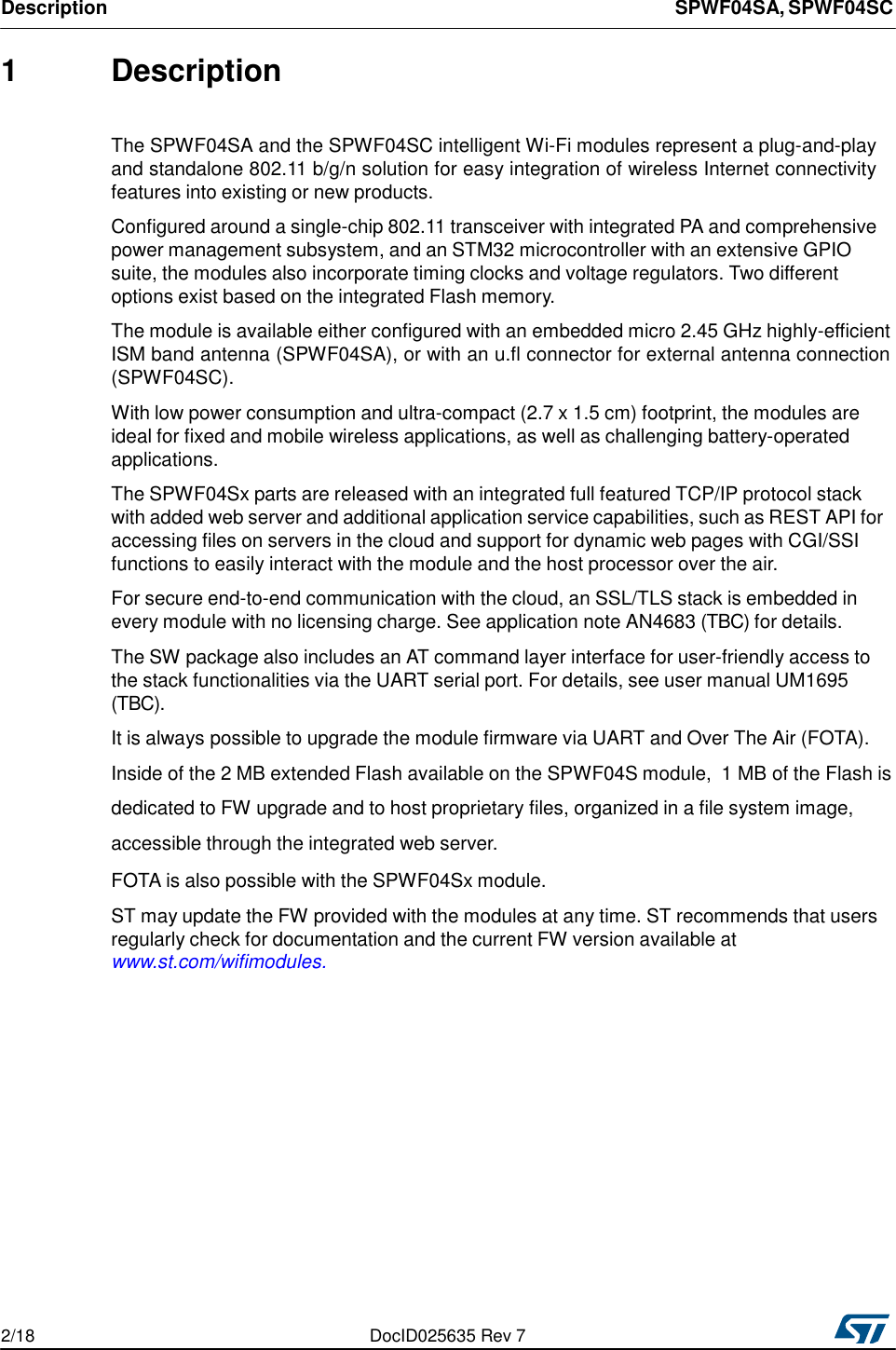 Description SPWF04SA, SPWF04SC 2/18 DocID025635 Rev 7    1 Description   The SPWF04SA and the SPWF04SC intelligent Wi-Fi modules represent a plug-and-play and standalone 802.11 b/g/n solution for easy integration of wireless Internet connectivity features into existing or new products.  Configured around a single-chip 802.11 transceiver with integrated PA and comprehensive power management subsystem, and an STM32 microcontroller with an extensive GPIO suite, the modules also incorporate timing clocks and voltage regulators. Two different options exist based on the integrated Flash memory.   The module is available either configured with an embedded micro 2.45 GHz highly-efficient ISM band antenna (SPWF04SA), or with an u.fl connector for external antenna connection (SPWF04SC).  With low power consumption and ultra-compact (2.7 x 1.5 cm) footprint, the modules are ideal for fixed and mobile wireless applications, as well as challenging battery-operated applications.  The SPWF04Sx parts are released with an integrated full featured TCP/IP protocol stack with added web server and additional application service capabilities, such as REST API for accessing files on servers in the cloud and support for dynamic web pages with CGI/SSI functions to easily interact with the module and the host processor over the air.  For secure end-to-end communication with the cloud, an SSL/TLS stack is embedded in every module with no licensing charge. See application note AN4683 (TBC) for details.  The SW package also includes an AT command layer interface for user-friendly access to the stack functionalities via the UART serial port. For details, see user manual UM1695 (TBC). It is always possible to upgrade the module firmware via UART and Over The Air (FOTA). Inside of the 2 MB extended Flash available on the SPWF04S module,  1 MB of the Flash is dedicated to FW upgrade and to host proprietary files, organized in a file system image, accessible through the integrated web server.  FOTA is also possible with the SPWF04Sx module.  ST may update the FW provided with the modules at any time. ST recommends that users regularly check for documentation and the current FW version available at www.st.com/wifimodules.            