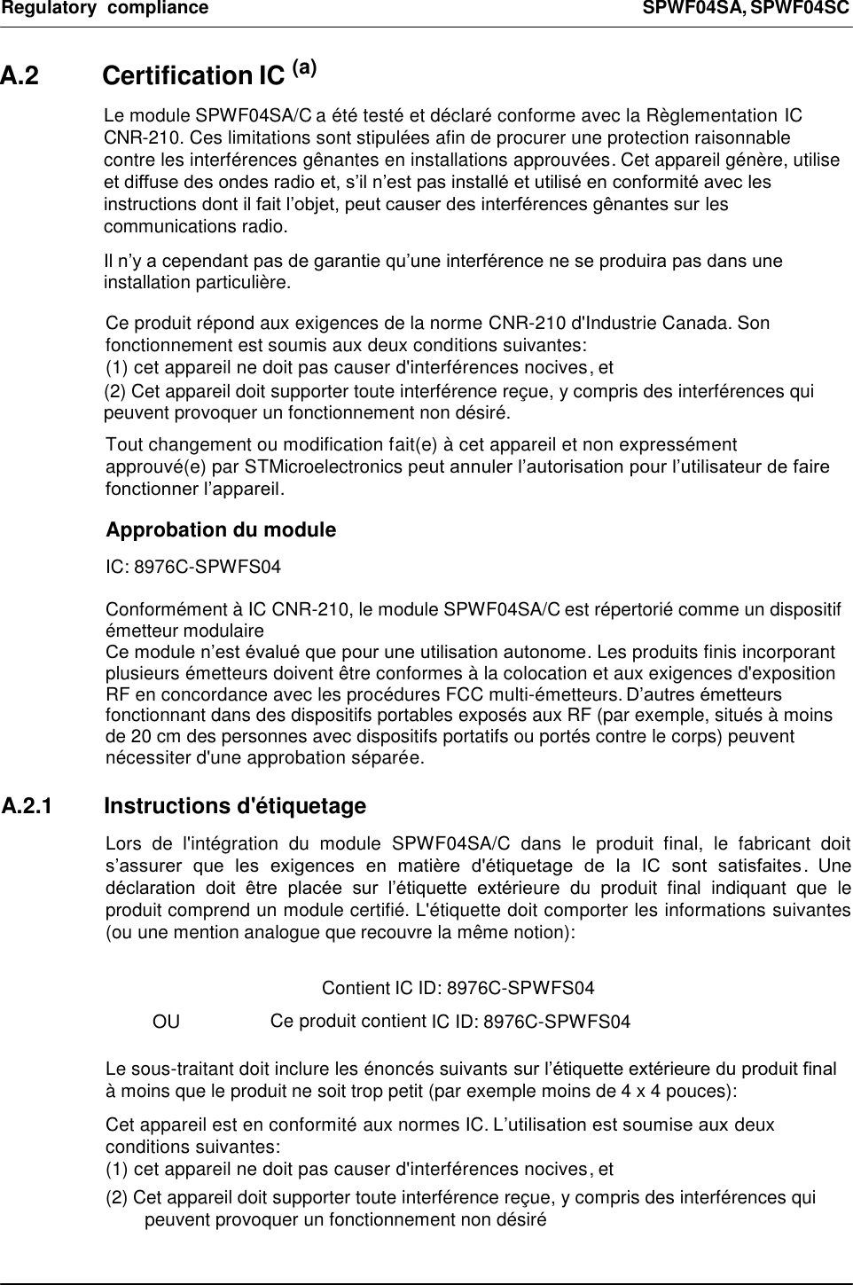 Regulatory  compliance  SPWF04SA, SPWF04SC    A.2  Certification IC (a)  Le module SPWF04SA/C a été testé et déclaré conforme avec la Règlementation IC CNR-210. Ces limitations sont stipulées afin de procurer une protection raisonnable contre les interférences gênantes en installations approuvées. Cet appareil génère, utilise et diffuse des ondes radio et, s’il n’est pas installé et utilisé en conformité avec les instructions dont il fait l’objet, peut causer des interférences gênantes sur les communications radio.  Il n’y a cependant pas de garantie qu’une interférence ne se produira pas dans une installation particulière.    Ce produit répond aux exigences de la norme CNR-210 d&apos;Industrie Canada. Son fonctionnement est soumis aux deux conditions suivantes:  (1) cet appareil ne doit pas causer d&apos;interférences nocives, et  (2) Cet appareil doit supporter toute interférence reçue, y compris des interférences qui peuvent provoquer un fonctionnement non désiré.  Tout changement ou modification fait(e) à cet appareil et non expressément approuvé(e) par STMicroelectronics peut annuler l’autorisation pour l’utilisateur de faire fonctionner l’appareil.  Approbation du module  IC: 8976C-SPWFS04  Conformément à IC CNR-210, le module SPWF04SA/C est répertorié comme un dispositif émetteur modulaire  Ce module n’est évalué que pour une utilisation autonome. Les produits finis incorporant plusieurs émetteurs doivent être conformes à la colocation et aux exigences d&apos;exposition  RF en concordance avec les procédures FCC multi-émetteurs. D’autres émetteurs fonctionnant dans des dispositifs portables exposés aux RF (par exemple, situés à moins de 20 cm des personnes avec dispositifs portatifs ou portés contre le corps) peuvent nécessiter d&apos;une approbation séparée.  A.2.1  Instructions d&apos;étiquetage  Lors  de  l&apos;intégration  du  module  SPWF04SA/C  dans  le  produit  final,  le  fabricant  doit s’assurer  que  les  exigences  en  matière  d&apos;étiquetage  de  la  IC  sont  satisfaites .  Une déclaration  doit  être  placée  sur  l’étiquette  extérieure  du  produit  final  indiquant  que  le produit comprend un module certifié. L&apos;étiquette doit comporter les informations suivantes (ou une mention analogue que recouvre la même notion):   Contient IC ID: 8976C-SPWFS04  OU Ce produit contient IC ID: 8976C-SPWFS04  Le sous-traitant doit inclure les énoncés suivants sur l’étiquette extérieure du produit final à moins que le produit ne soit trop petit (par exemple moins de 4 x 4 pouces):  Cet appareil est en conformité aux normes IC. L’utilisation est soumise aux deux conditions suivantes:  (1) cet appareil ne doit pas causer d&apos;interférences nocives, et  (2) Cet appareil doit supporter toute interférence reçue, y compris des interférences qui peuvent provoquer un fonctionnement non désiré  