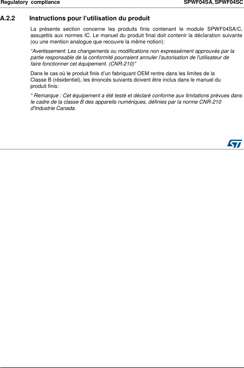 Regulatory  compliance  SPWF04SA, SPWF04SC    A.2.2  Instructions pour l’utilisation du produit  La  présente  section  concerne  les  produits  finis  contenant  le  module  SPWF04SA/C, assujettis aux normes IC. Le manuel du produit final doit contenir la déclaration suivante (ou une mention analogue que recouvre la même notion):  “Avertissement: Les changements ou modifications non expressément approuvés par la partie responsable de la conformité pourraient annuler l&apos;autorisation de l&apos;utilisateur de faire fonctionner cet équipement. (CNR-210)”  Dans le cas où le produit finis d’un fabriquant OEM rentre dans les limites de la Classe B (résidentiel), les énoncés suivants doivent être inclus dans le manuel du produit finis:  “ Remarque : Cet équipement a été testé et déclaré conforme aux limitations prévues dans le cadre de la classe B des appareils numériques, définies par la norme CNR-210 d&apos;Industrie Canada.      