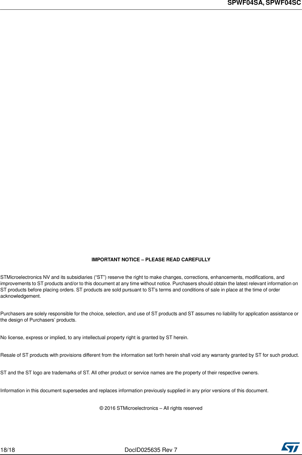 SPWF04SA, SPWF04SC                                        IMPORTANT NOTICE – PLEASE READ CAREFULLY   STMicroelectronics NV and its subsidiaries (“ST”) reserve the right to make changes, corrections, enhancements, modifications, and improvements to ST products and/or to this document at any time without notice. Purchasers should obtain the latest relevant information on ST products before placing orders. ST products are sold pursuant to ST’s terms and conditions of sale in place at the time of order acknowledgement.   Purchasers are solely responsible for the choice, selection, and use of ST products and ST assumes no liability for application assistance or the design of Purchasers’ products.   No license, express or implied, to any intellectual property right is granted by ST herein.   Resale of ST products with provisions different from the information set forth herein shall void any warranty granted by ST for such product.   ST and the ST logo are trademarks of ST. All other product or service names are the property of their respective owners.   Information in this document supersedes and replaces information previously supplied in any prior versions of this document.   © 2016 STMicroelectronics – All rights reserved      18/18  DocID025635 Rev 7 