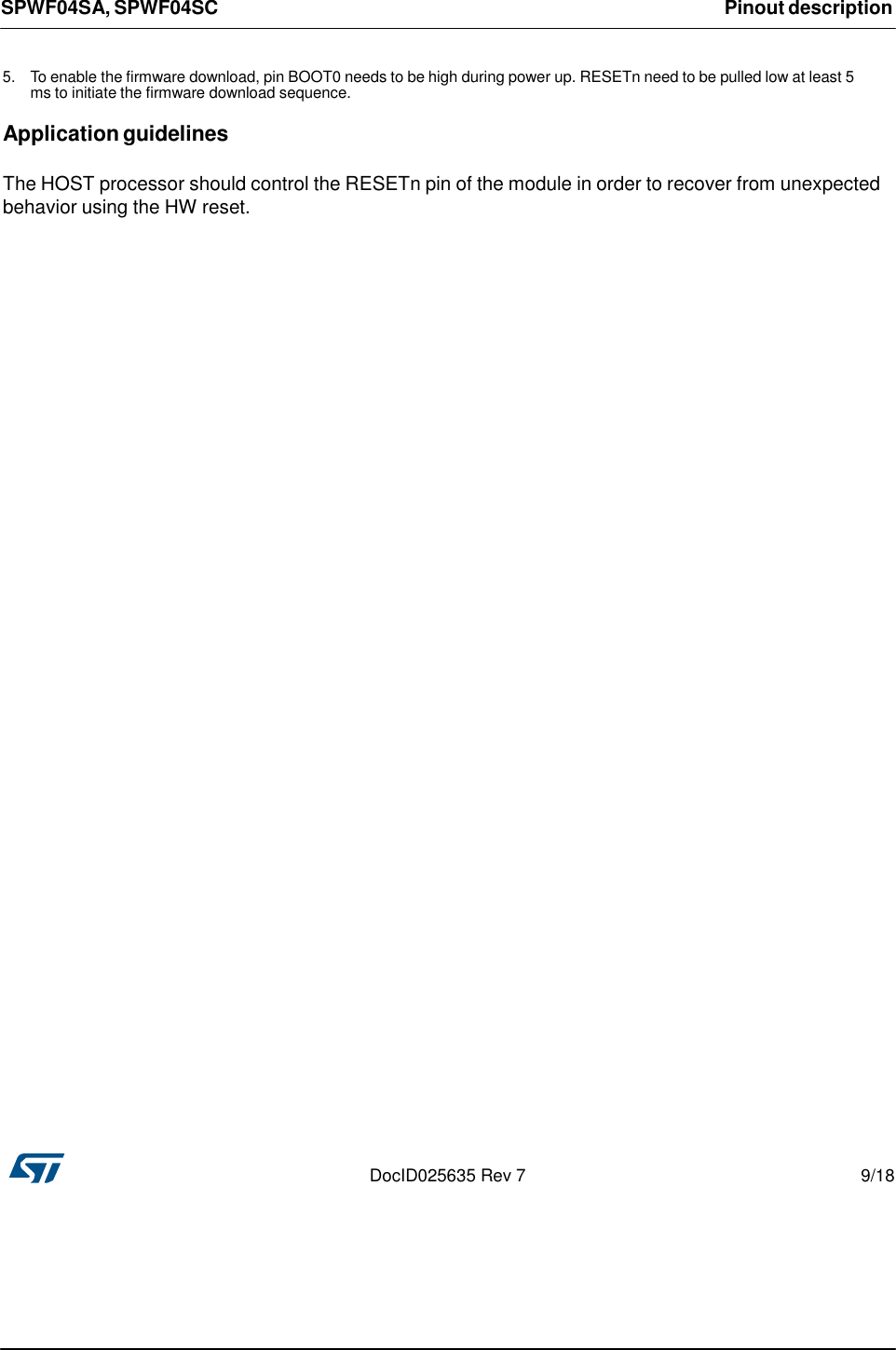 SPWF04SA, SPWF04SC Pinout description      5. To enable the firmware download, pin BOOT0 needs to be high during power up. RESETn need to be pulled low at least 5 ms to initiate the firmware download sequence.  Application guidelines   The HOST processor should control the RESETn pin of the module in order to recover from unexpected behavior using the HW reset.                                                 DocID025635 Rev 7  9/18 
