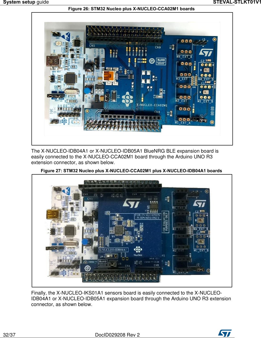 System setup guide STEVAL-STLKT01V1 32/37 DocID029208 Rev 2   Figure 26: STM32 Nucleo plus X-NUCLEO-CCA02M1 boards  The X-NUCLEO-IDB04A1 or X-NUCLEO-IDB05A1 BlueNRG BLE expansion board is easily connected to the X-NUCLEO-CCA02M1 board through the Arduino UNO R3 extension connector, as shown below. Figure 27: STM32 Nucleo plus X-NUCLEO-CCA02M1 plus X-NUCLEO-IDB04A1 boards  Finally, the X-NUCLEO-IKS01A1 sensors board is easily connected to the X-NUCLEO-IDB04A1 or X-NUCLEO-IDB05A1 expansion board through the Arduino UNO R3 extension connector, as shown below. 