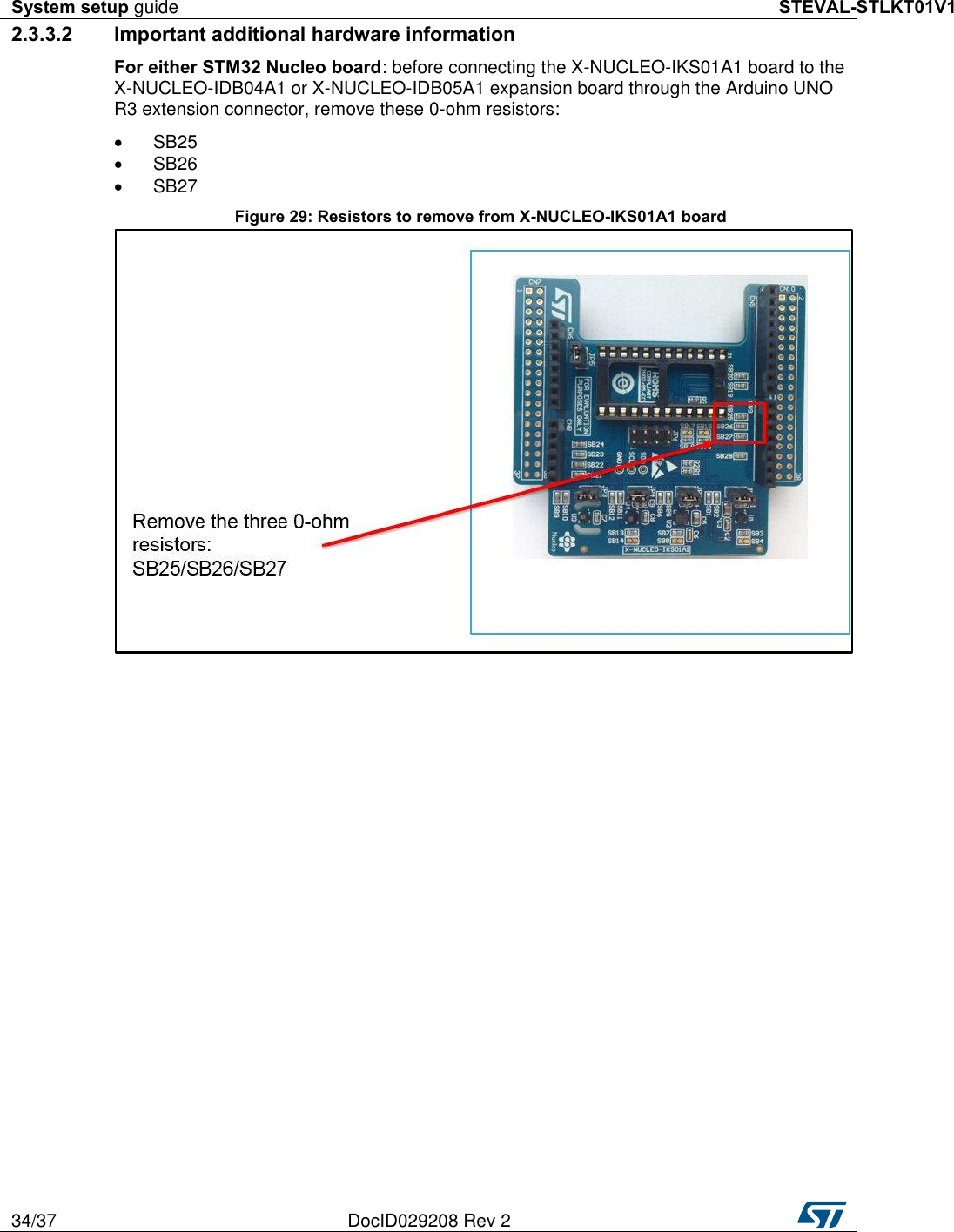 System setup guide STEVAL-STLKT01V1 34/37 DocID029208 Rev 2   2.3.3.2  Important additional hardware information For either STM32 Nucleo board: before connecting the X-NUCLEO-IKS01A1 board to the X-NUCLEO-IDB04A1 or X-NUCLEO-IDB05A1 expansion board through the Arduino UNO R3 extension connector, remove these 0-ohm resistors:   SB25   SB26   SB27 Figure 29: Resistors to remove from X-NUCLEO-IKS01A1 board  