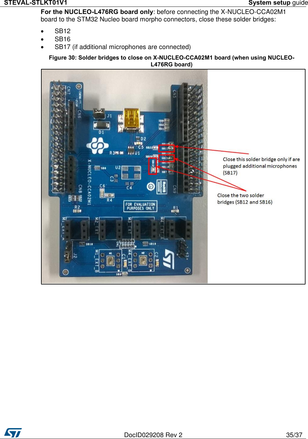 STEVAL-STLKT01V1 System setup guide   DocID029208 Rev 2 35/37  For the NUCLEO-L476RG board only: before connecting the X-NUCLEO-CCA02M1 board to the STM32 Nucleo board morpho connectors, close these solder bridges:   SB12   SB16   SB17 (if additional microphones are connected) Figure 30: Solder bridges to close on X-NUCLEO-CCA02M1 board (when using NUCLEO-L476RG board)  