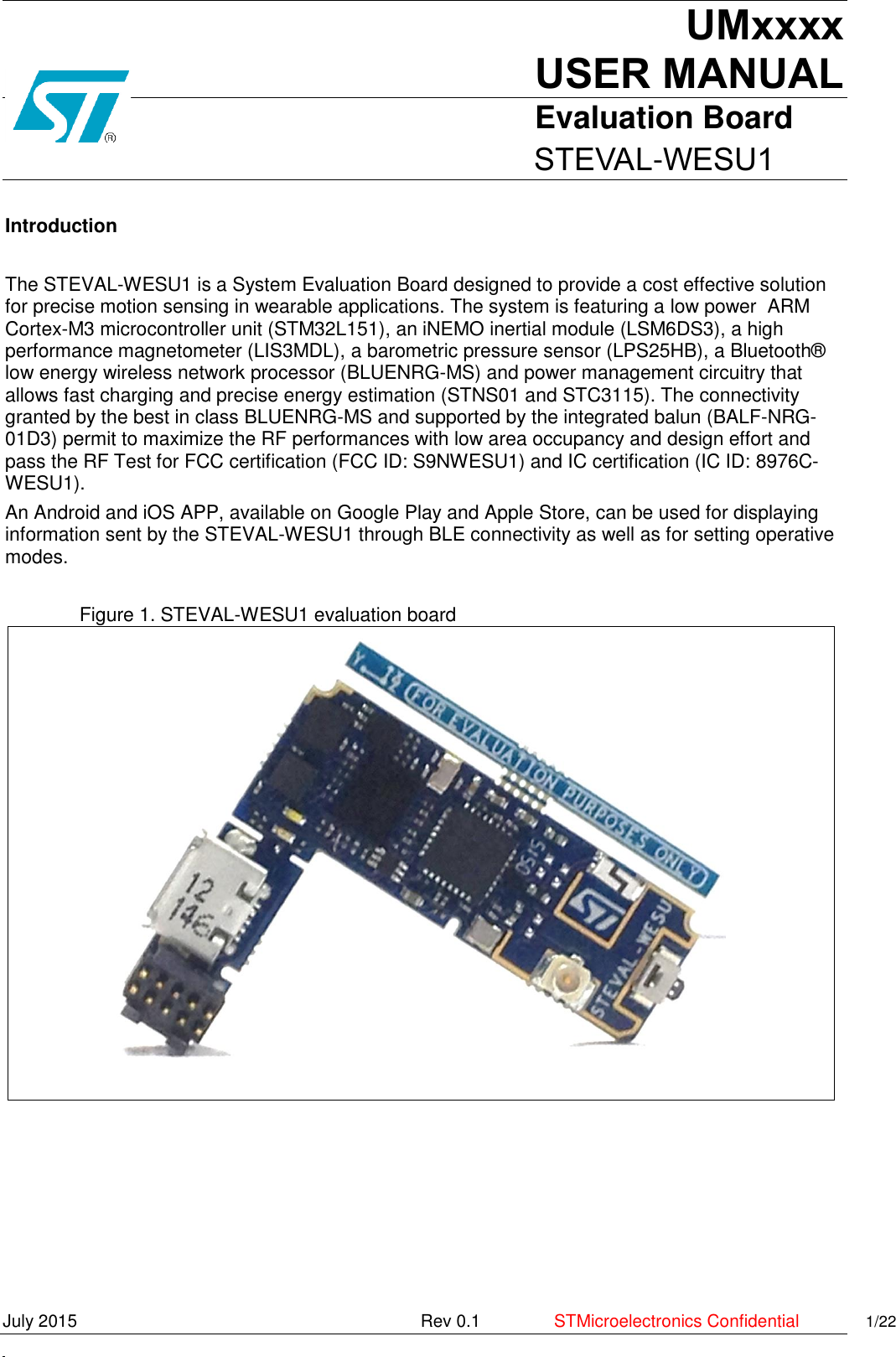     UMxxxx USER MANUALEvaluation Board                          STEVAL-WESU1 July 2015    Rev 0.1  STMicroelectronics Confidential 1/22     Introduction  The STEVAL-WESU1 is a System Evaluation Board designed to provide a cost effective solution for precise motion sensing in wearable applications. The system is featuring a low power  ARM Cortex-M3 microcontroller unit (STM32L151), an iNEMO inertial module (LSM6DS3), a high performance magnetometer (LIS3MDL), a barometric pressure sensor (LPS25HB), a Bluetooth® low energy wireless network processor (BLUENRG-MS) and power management circuitry that allows fast charging and precise energy estimation (STNS01 and STC3115). The connectivity granted by the best in class BLUENRG-MS and supported by the integrated balun (BALF-NRG-01D3) permit to maximize the RF performances with low area occupancy and design effort and pass the RF Test for FCC certification (FCC ID: S9NWESU1) and IC certification (IC ID: 8976C-WESU1). An Android and iOS APP, available on Google Play and Apple Store, can be used for displaying information sent by the STEVAL-WESU1 through BLE connectivity as well as for setting operative modes.  Figure 1. STEVAL-WESU1 evaluation board     