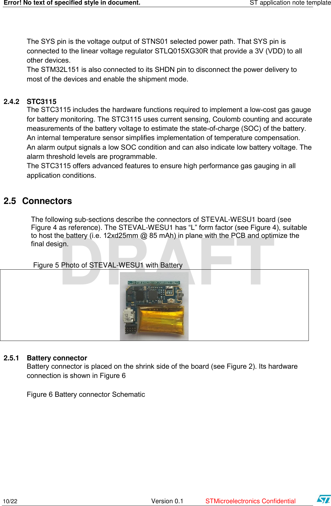 Error! No text of specified style in document.    ST application note template 10/22   Version 0.1  STMicroelectronics Confidential   DRAFT The SYS pin is the voltage output of STNS01 selected power path. That SYS pin is connected to the linear voltage regulator STLQ015XG30R that provide a 3V (VDD) to all other devices. The STM32L151 is also connected to its SHDN pin to disconnect the power delivery to most of the devices and enable the shipment mode.  2.4.2 STC3115 The STC3115 includes the hardware functions required to implement a low-cost gas gauge for battery monitoring. The STC3115 uses current sensing, Coulomb counting and accurate measurements of the battery voltage to estimate the state-of-charge (SOC) of the battery. An internal temperature sensor simplifies implementation of temperature compensation. An alarm output signals a low SOC condition and can also indicate low battery voltage. The alarm threshold levels are programmable. The STC3115 offers advanced features to ensure high performance gas gauging in all   application conditions. 2.5 Connectors The following sub-sections describe the connectors of STEVAL-WESU1 board (see Figure 4 as reference). The STEVAL-WESU1 has “L” form factor (see Figure 4), suitable to host the battery (i.e. 12xd25mm @ 85 mAh) in plane with the PCB and optimize the final design.                  Figure 5 Photo of STEVAL-WESU1 with Battery   2.5.1 Battery connector Battery connector is placed on the shrink side of the board (see Figure 2). Its hardware connection is shown in Figure 6  Figure 6 Battery connector Schematic 