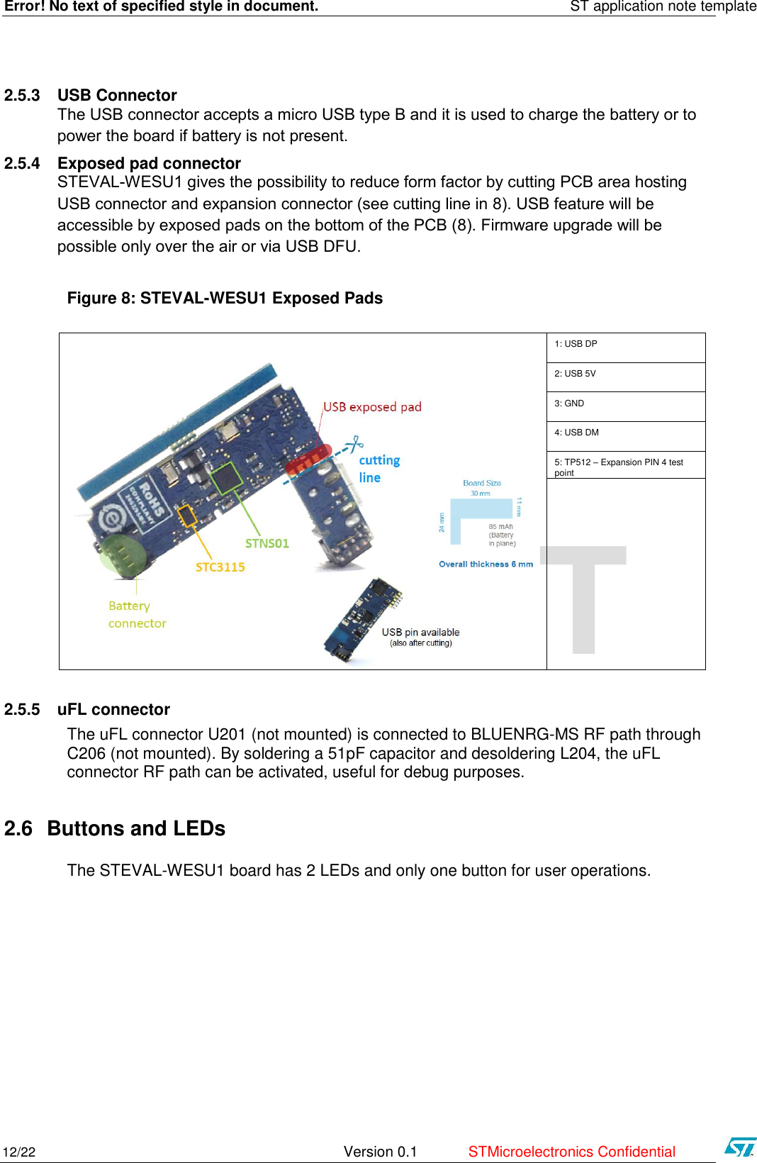 Error! No text of specified style in document.    ST application note template 12/22   Version 0.1  STMicroelectronics Confidential   DRAFT 2.5.3 USB Connector The USB connector accepts a micro USB type B and it is used to charge the battery or to power the board if battery is not present. 2.5.4 Exposed pad connector STEVAL-WESU1 gives the possibility to reduce form factor by cutting PCB area hosting USB connector and expansion connector (see cutting line in 8). USB feature will be accessible by exposed pads on the bottom of the PCB (8). Firmware upgrade will be possible only over the air or via USB DFU.  Figure 8: STEVAL-WESU1 Exposed Pads    1: USB DP 2: USB 5V 3: GND 4: USB DM 5: TP512 – Expansion PIN 4 test point   2.5.5 uFL connector The uFL connector U201 (not mounted) is connected to BLUENRG-MS RF path through C206 (not mounted). By soldering a 51pF capacitor and desoldering L204, the uFL connector RF path can be activated, useful for debug purposes. 2.6 Buttons and LEDs The STEVAL-WESU1 board has 2 LEDs and only one button for user operations.    