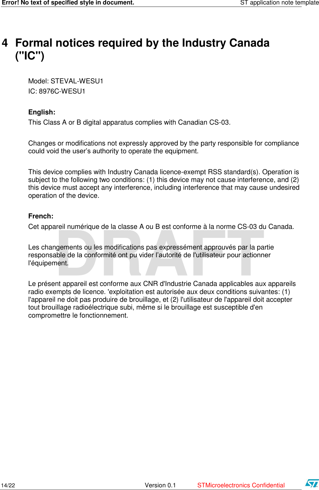 Error! No text of specified style in document.    ST application note template 14/22   Version 0.1  STMicroelectronics Confidential   DRAFT 4 Formal notices required by the Industry Canada (&quot;IC&quot;) Model: STEVAL-WESU1 IC: 8976C-WESU1  English:  This Class A or B digital apparatus complies with Canadian CS-03.  Changes or modifications not expressly approved by the party responsible for compliance could void the user’s authority to operate the equipment.  This device complies with Industry Canada licence-exempt RSS standard(s). Operation is subject to the following two conditions: (1) this device may not cause interference, and (2) this device must accept any interference, including interference that may cause undesired operation of the device.   French: Cet appareil numérique de la classe A ou B est conforme à la norme CS-03 du Canada.  Les changements ou les modifications pas expressément approuvés par la partie responsable de la conformité ont pu vider l’autorité de l&apos;utilisateur pour actionner l&apos;équipement.   Le présent appareil est conforme aux CNR d&apos;Industrie Canada applicables aux appareils radio exempts de licence. &apos;exploitation est autorisée aux deux conditions suivantes: (1) l&apos;appareil ne doit pas produire de brouillage, et (2) l&apos;utilisateur de l&apos;appareil doit accepter tout brouillage radioélectrique subi, même si le brouillage est susceptible d&apos;en compromettre le fonctionnement.        